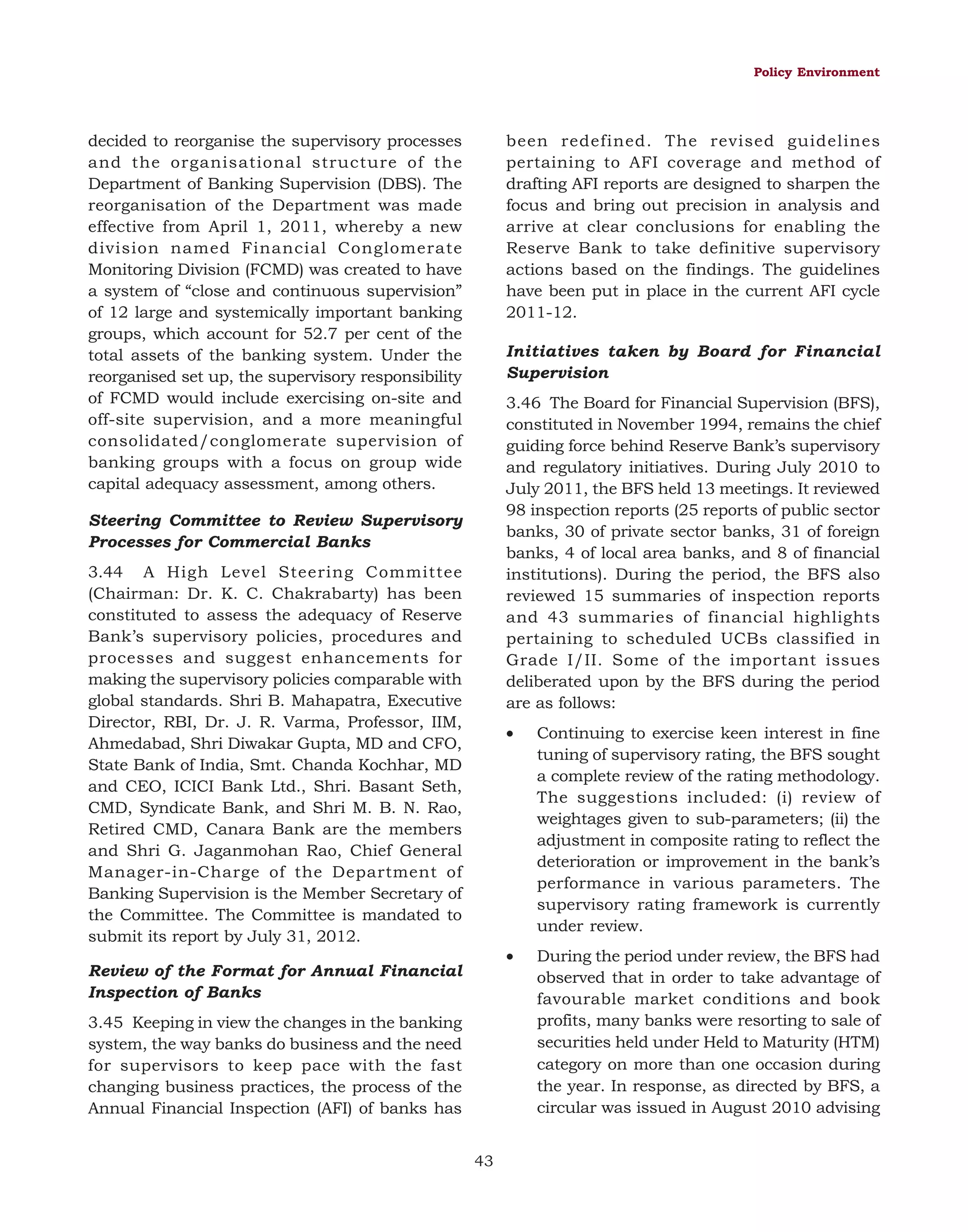Policy Environment

decided to reorganise the supervisory processes
and the organisational structure of the
Department of Banking Supervision (DBS). The
reorganisation of the Department was made
effective from April 1, 2011, whereby a new
division named Financial Conglomerate
Monitoring Division (FCMD) was created to have
a system of “close and continuous supervision”
of 12 large and systemically important banking
groups, which account for 52.7 per cent of the
total assets of the banking system. Under the
reorganised set up, the supervisory responsibility
of FCMD would include exercising on-site and
off-site supervision, and a more meaningful
consolidated/conglomerate supervision of
banking groups with a focus on group wide
capital adequacy assessment, among others.

been redefined. The revised guidelines
pertaining to AFI coverage and method of
drafting AFI reports are designed to sharpen the
focus and bring out precision in analysis and
arrive at clear conclusions for enabling the
Reserve Bank to take definitive supervisory
actions based on the findings. The guidelines
have been put in place in the current AFI cycle
2011-12.
Initiatives taken by Board for Financial
Supervision
3.46 The Board for Financial Supervision (BFS),
constituted in November 1994, remains the chief
guiding force behind Reserve Bank’s supervisory
and regulatory initiatives. During July 2010 to
July 2011, the BFS held 13 meetings. It reviewed
98 inspection reports (25 reports of public sector
banks, 30 of private sector banks, 31 of foreign
banks, 4 of local area banks, and 8 of financial
institutions). During the period, the BFS also
reviewed 15 summaries of inspection reports
and 43 summaries of financial highlights
pertaining to scheduled UCBs classified in
Grade I/II. Some of the important issues
deliberated upon by the BFS during the period
are as follows:

Steering Committee to Review Supervisory
Processes for Commercial Banks
3.44 A High Level Steering Committee
(Chairman: Dr. K. C. Chakrabarty) has been
constituted to assess the adequacy of Reserve
Bank’s supervisory policies, procedures and
processes and suggest enhancements for
making the supervisory policies comparable with
global standards. Shri B. Mahapatra, Executive
Director, RBI, Dr. J. R. Varma, Professor, IIM,
Ahmedabad, Shri Diwakar Gupta, MD and CFO,
State Bank of India, Smt. Chanda Kochhar, MD
and CEO, ICICI Bank Ltd., Shri. Basant Seth,
CMD, Syndicate Bank, and Shri M. B. N. Rao,
Retired CMD, Canara Bank are the members
and Shri G. Jaganmohan Rao, Chief General
Manager-in-Charge of the Department of
Banking Supervision is the Member Secretary of
the Committee. The Committee is mandated to
submit its report by July 31, 2012.

•

•

Review of the Format for Annual Financial
Inspection of Banks
3.45 Keeping in view the changes in the banking
system, the way banks do business and the need
for supervisors to keep pace with the fast
changing business practices, the process of the
Annual Financial Inspection (AFI) of banks has
43

Continuing to exercise keen interest in fine
tuning of supervisory rating, the BFS sought
a complete review of the rating methodology.
The suggestions included: (i) review of
weightages given to sub-parameters; (ii) the
adjustment in composite rating to reflect the
deterioration or improvement in the bank’s
performance in various parameters. The
supervisory rating framework is currently
under review.
During the period under review, the BFS had
observed that in order to take advantage of
favourable market conditions and book
profits, many banks were resorting to sale of
securities held under Held to Maturity (HTM)
category on more than one occasion during
the year. In response, as directed by BFS, a
circular was issued in August 2010 advising

 