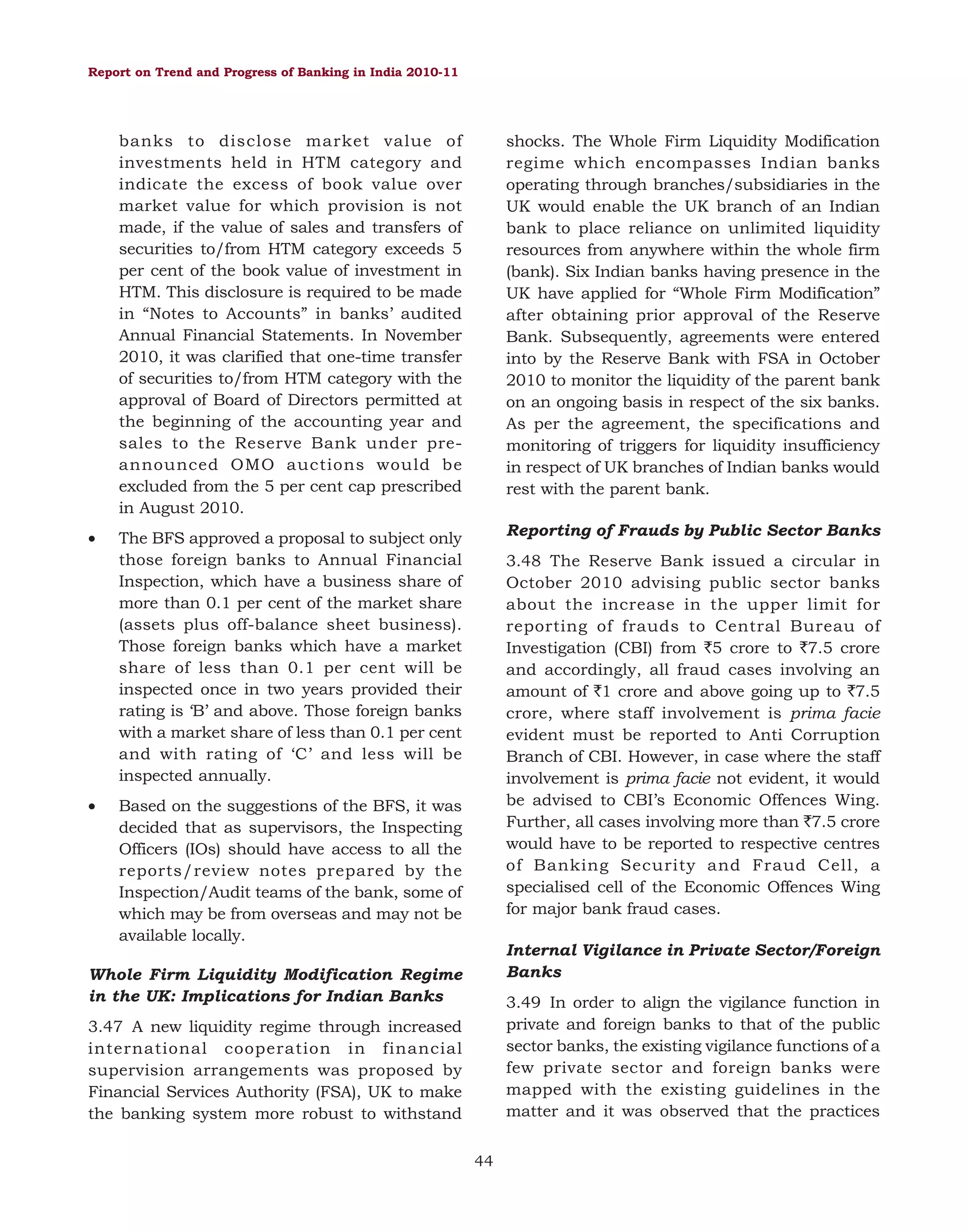 Report on Trend and Progress of Banking in India 2010-11

banks to disclose market value of
investments held in HTM category and
indicate the excess of book value over
market value for which provision is not
made, if the value of sales and transfers of
securities to/from HTM category exceeds 5
per cent of the book value of investment in
HTM. This disclosure is required to be made
in “Notes to Accounts” in banks’ audited
Annual Financial Statements. In November
2010, it was clarified that one-time transfer
of securities to/from HTM category with the
approval of Board of Directors permitted at
the beginning of the accounting year and
sales to the Reserve Bank under preannounced OMO auctions would be
excluded from the 5 per cent cap prescribed
in August 2010.
•

•

shocks. The Whole Firm Liquidity Modification
regime which encompasses Indian banks
operating through branches/subsidiaries in the
UK would enable the UK branch of an Indian
bank to place reliance on unlimited liquidity
resources from anywhere within the whole firm
(bank). Six Indian banks having presence in the
UK have applied for “Whole Firm Modification”
after obtaining prior approval of the Reserve
Bank. Subsequently, agreements were entered
into by the Reserve Bank with FSA in October
2010 to monitor the liquidity of the parent bank
on an ongoing basis in respect of the six banks.
As per the agreement, the specifications and
monitoring of triggers for liquidity insufficiency
in respect of UK branches of Indian banks would
rest with the parent bank.

The BFS approved a proposal to subject only
those foreign banks to Annual Financial
Inspection, which have a business share of
more than 0.1 per cent of the market share
(assets plus off-balance sheet business).
Those foreign banks which have a market
share of less than 0.1 per cent will be
inspected once in two years provided their
rating is ‘B’ and above. Those foreign banks
with a market share of less than 0.1 per cent
and with rating of ‘C’ and less will be
inspected annually.

Reporting of Frauds by Public Sector Banks
3.48 The Reserve Bank issued a circular in
October 2010 advising public sector banks
about the increase in the upper limit for
reporting of frauds to Central Bureau of
Investigation (CBI) from `5 crore to `7.5 crore
and accordingly, all fraud cases involving an
amount of `1 crore and above going up to `7.5
crore, where staff involvement is prima facie
evident must be reported to Anti Corruption
Branch of CBI. However, in case where the staff
involvement is prima facie not evident, it would
be advised to CBI’s Economic Offences Wing.
Further, all cases involving more than `7.5 crore
would have to be reported to respective centres
of Banking Security and Fraud Cell, a
specialised cell of the Economic Offences Wing
for major bank fraud cases.

Based on the suggestions of the BFS, it was
decided that as supervisors, the Inspecting
Officers (IOs) should have access to all the
reports/review notes prepared by the
Inspection/Audit teams of the bank, some of
which may be from overseas and may not be
available locally.

Internal Vigilance in Private Sector/Foreign
Banks

Whole Firm Liquidity Modification Regime
in the UK: Implications for Indian Banks

3.49 In order to align the vigilance function in
private and foreign banks to that of the public
sector banks, the existing vigilance functions of a
few private sector and foreign banks were
mapped with the existing guidelines in the
matter and it was observed that the practices

3.47 A new liquidity regime through increased
international cooperation in financial
supervision arrangements was proposed by
Financial Services Authority (FSA), UK to make
the banking system more robust to withstand
44

 