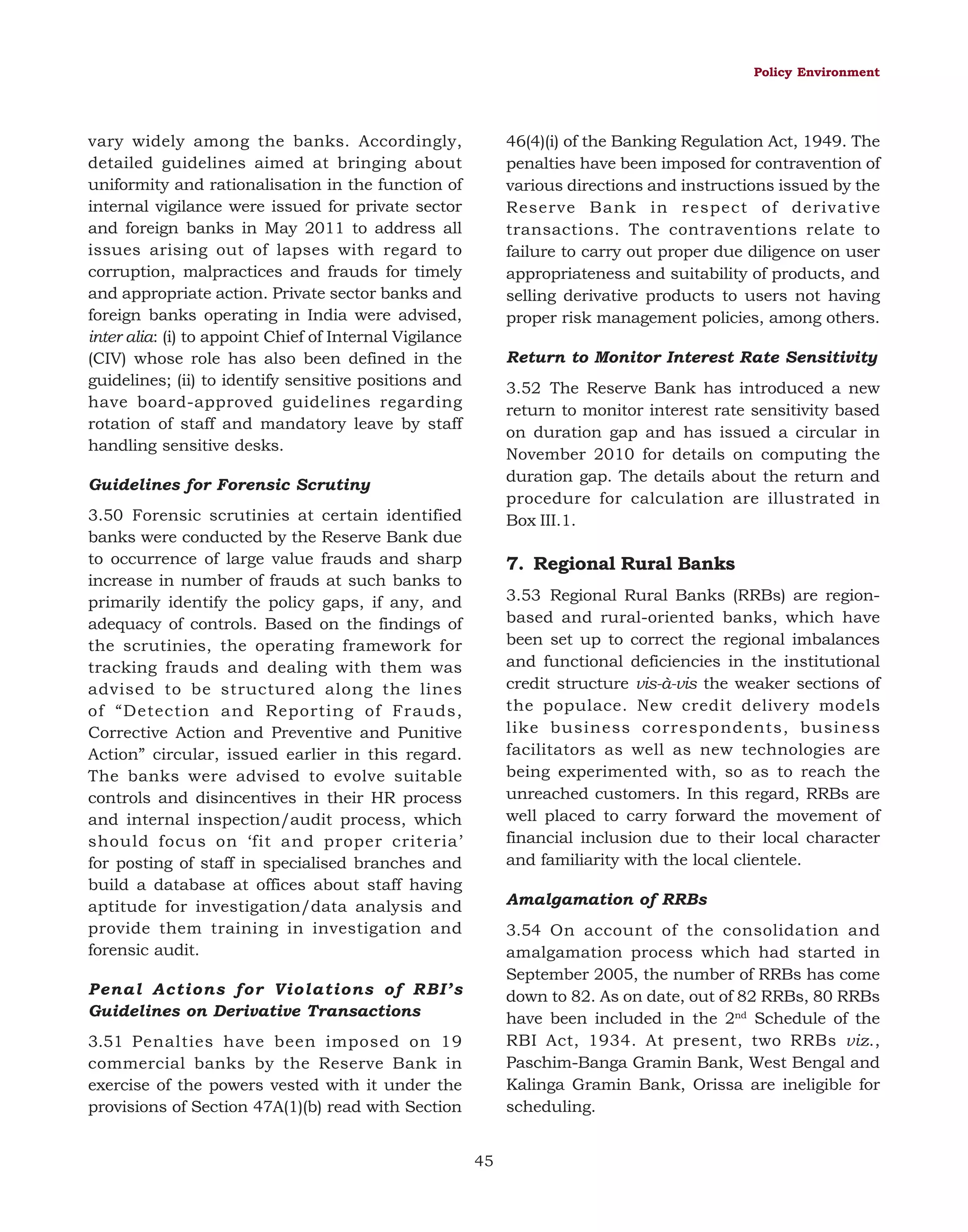 Policy Environment

vary widely among the banks. Accordingly,
detailed guidelines aimed at bringing about
uniformity and rationalisation in the function of
internal vigilance were issued for private sector
and foreign banks in May 2011 to address all
issues arising out of lapses with regard to
corruption, malpractices and frauds for timely
and appropriate action. Private sector banks and
foreign banks operating in India were advised,
inter alia: (i) to appoint Chief of Internal Vigilance
(CIV) whose role has also been defined in the
guidelines; (ii) to identify sensitive positions and
have board-approved guidelines regarding
rotation of staff and mandatory leave by staff
handling sensitive desks.

46(4)(i) of the Banking Regulation Act, 1949. The
penalties have been imposed for contravention of
various directions and instructions issued by the
Reserve Bank in respect of derivative
transactions. The contraventions relate to
failure to carry out proper due diligence on user
appropriateness and suitability of products, and
selling derivative products to users not having
proper risk management policies, among others.
Return to Monitor Interest Rate Sensitivity
3.52 The Reserve Bank has introduced a new
return to monitor interest rate sensitivity based
on duration gap and has issued a circular in
November 2010 for details on computing the
duration gap. The details about the return and
procedure for calculation are illustrated in
Box III.1.

Guidelines for Forensic Scrutiny
3.50 Forensic scrutinies at certain identified
banks were conducted by the Reserve Bank due
to occurrence of large value frauds and sharp
increase in number of frauds at such banks to
primarily identify the policy gaps, if any, and
adequacy of controls. Based on the findings of
the scrutinies, the operating framework for
tracking frauds and dealing with them was
advised to be structured along the lines
of “Detection and Reporting of Frauds,
Corrective Action and Preventive and Punitive
Action” circular, issued earlier in this regard.
The banks were advised to evolve suitable
controls and disincentives in their HR process
and internal inspection/audit process, which
should focus on ‘fit and proper criteria’
for posting of staff in specialised branches and
build a database at offices about staff having
aptitude for investigation/data analysis and
provide them training in investigation and
forensic audit.

7. Regional Rural Banks
3.53 Regional Rural Banks (RRBs) are regionbased and rural-oriented banks, which have
been set up to correct the regional imbalances
and functional deficiencies in the institutional
credit structure vis-à-vis the weaker sections of
the populace. New credit delivery models
like business correspondents, business
facilitators as well as new technologies are
being experimented with, so as to reach the
unreached customers. In this regard, RRBs are
well placed to carry forward the movement of
financial inclusion due to their local character
and familiarity with the local clientele.
Amalgamation of RRBs
3.54 On account of the consolidation and
amalgamation process which had started in
September 2005, the number of RRBs has come
down to 82. As on date, out of 82 RRBs, 80 RRBs
have been included in the 2nd Schedule of the
RBI Act, 1934. At present, two RRBs viz.,
Paschim-Banga Gramin Bank, West Bengal and
Kalinga Gramin Bank, Orissa are ineligible for
scheduling.

Penal Actions for Violations of RBI’s
Guidelines on Derivative Transactions
3.51 Penalties have been imposed on 19
commercial banks by the Reserve Bank in
exercise of the powers vested with it under the
provisions of Section 47A(1)(b) read with Section
45

 