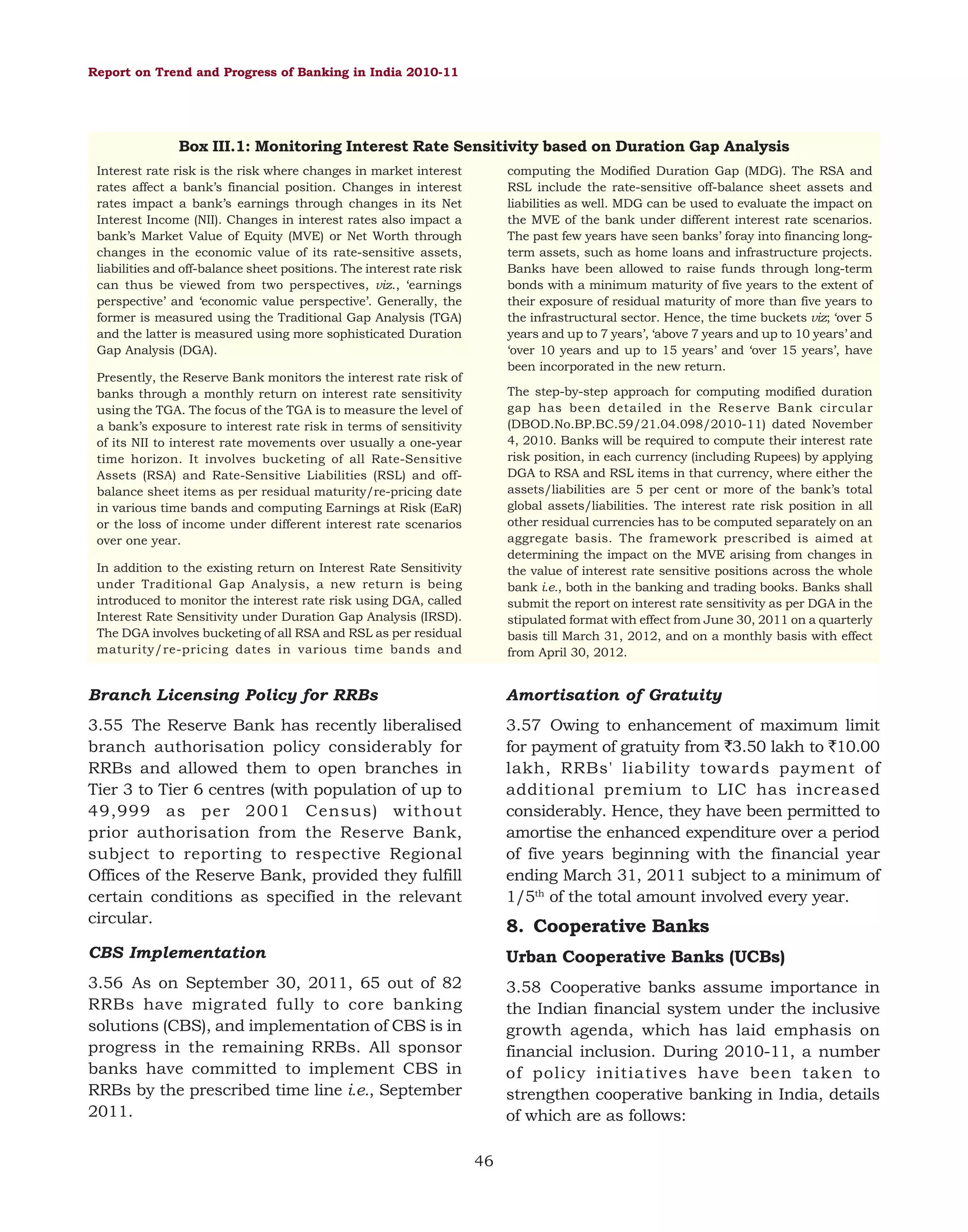 Report on Trend and Progress of Banking in India 2010-11

Box III.1: Monitoring Interest Rate Sensitivity based on Duration Gap Analysis
Interest rate risk is the risk where changes in market interest
rates affect a bank’s financial position. Changes in interest
rates impact a bank’s earnings through changes in its Net
Interest Income (NII). Changes in interest rates also impact a
bank’s Market Value of Equity (MVE) or Net Worth through
changes in the economic value of its rate-sensitive assets,
liabilities and off-balance sheet positions. The interest rate risk
can thus be viewed from two perspectives, viz., ‘earnings
perspective’ and ‘economic value perspective’. Generally, the
former is measured using the Traditional Gap Analysis (TGA)
and the latter is measured using more sophisticated Duration
Gap Analysis (DGA).

computing the Modified Duration Gap (MDG). The RSA and
RSL include the rate-sensitive off-balance sheet assets and
liabilities as well. MDG can be used to evaluate the impact on
the MVE of the bank under different interest rate scenarios.
The past few years have seen banks’ foray into financing longterm assets, such as home loans and infrastructure projects.
Banks have been allowed to raise funds through long-term
bonds with a minimum maturity of five years to the extent of
their exposure of residual maturity of more than five years to
the infrastructural sector. Hence, the time buckets viz; ‘over 5
years and up to 7 years’, ‘above 7 years and up to 10 years’ and
‘over 10 years and up to 15 years’ and ‘over 15 years’, have
been incorporated in the new return.

Presently, the Reserve Bank monitors the interest rate risk of
banks through a monthly return on interest rate sensitivity
using the TGA. The focus of the TGA is to measure the level of
a bank’s exposure to interest rate risk in terms of sensitivity
of its NII to interest rate movements over usually a one-year
time horizon. It involves bucketing of all Rate-Sensitive
Assets (RSA) and Rate-Sensitive Liabilities (RSL) and offbalance sheet items as per residual maturity/re-pricing date
in various time bands and computing Earnings at Risk (EaR)
or the loss of income under different interest rate scenarios
over one year.

The step-by-step approach for computing modified duration
gap has been detailed in the Reserve Bank circular
(DBOD.No.BP.BC.59/21.04.098/2010-11) dated November
4, 2010. Banks will be required to compute their interest rate
risk position, in each currency (including Rupees) by applying
DGA to RSA and RSL items in that currency, where either the
assets/liabilities are 5 per cent or more of the bank’s total
global assets/liabilities. The interest rate risk position in all
other residual currencies has to be computed separately on an
aggregate basis. The framework prescribed is aimed at
determining the impact on the MVE arising from changes in
the value of interest rate sensitive positions across the whole
bank i.e., both in the banking and trading books. Banks shall
submit the report on interest rate sensitivity as per DGA in the
stipulated format with effect from June 30, 2011 on a quarterly
basis till March 31, 2012, and on a monthly basis with effect
from April 30, 2012.

In addition to the existing return on Interest Rate Sensitivity
under Traditional Gap Analysis, a new return is being
introduced to monitor the interest rate risk using DGA, called
Interest Rate Sensitivity under Duration Gap Analysis (IRSD).
The DGA involves bucketing of all RSA and RSL as per residual
maturity/re-pricing dates in various time bands and

Branch Licensing Policy for RRBs

Amortisation of Gratuity

3.55 The Reserve Bank has recently liberalised
branch authorisation policy considerably for
RRBs and allowed them to open branches in
Tier 3 to Tier 6 centres (with population of up to
49,999 as per 2001 Census) without
prior authorisation from the Reserve Bank,
subject to reporting to respective Regional
Offices of the Reserve Bank, provided they fulfill
certain conditions as specified in the relevant
circular.

3.57 Owing to enhancement of maximum limit
for payment of gratuity from `3.50 lakh to `10.00
lakh, RRBs' liability towards payment of
additional premium to LIC has increased
considerably. Hence, they have been permitted to
amortise the enhanced expenditure over a period
of five years beginning with the financial year
ending March 31, 2011 subject to a minimum of
1/5th of the total amount involved every year.

CBS Implementation

Urban Cooperative Banks (UCBs)

3.56 As on September 30, 2011, 65 out of 82
RRBs have migrated fully to core banking
solutions (CBS), and implementation of CBS is in
progress in the remaining RRBs. All sponsor
banks have committed to implement CBS in
RRBs by the prescribed time line i.e., September
2011.

3.58 Cooperative banks assume importance in
the Indian financial system under the inclusive
growth agenda, which has laid emphasis on
financial inclusion. During 2010-11, a number
of policy initiatives have been taken to
strengthen cooperative banking in India, details
of which are as follows:

8. Cooperative Banks

46

 
