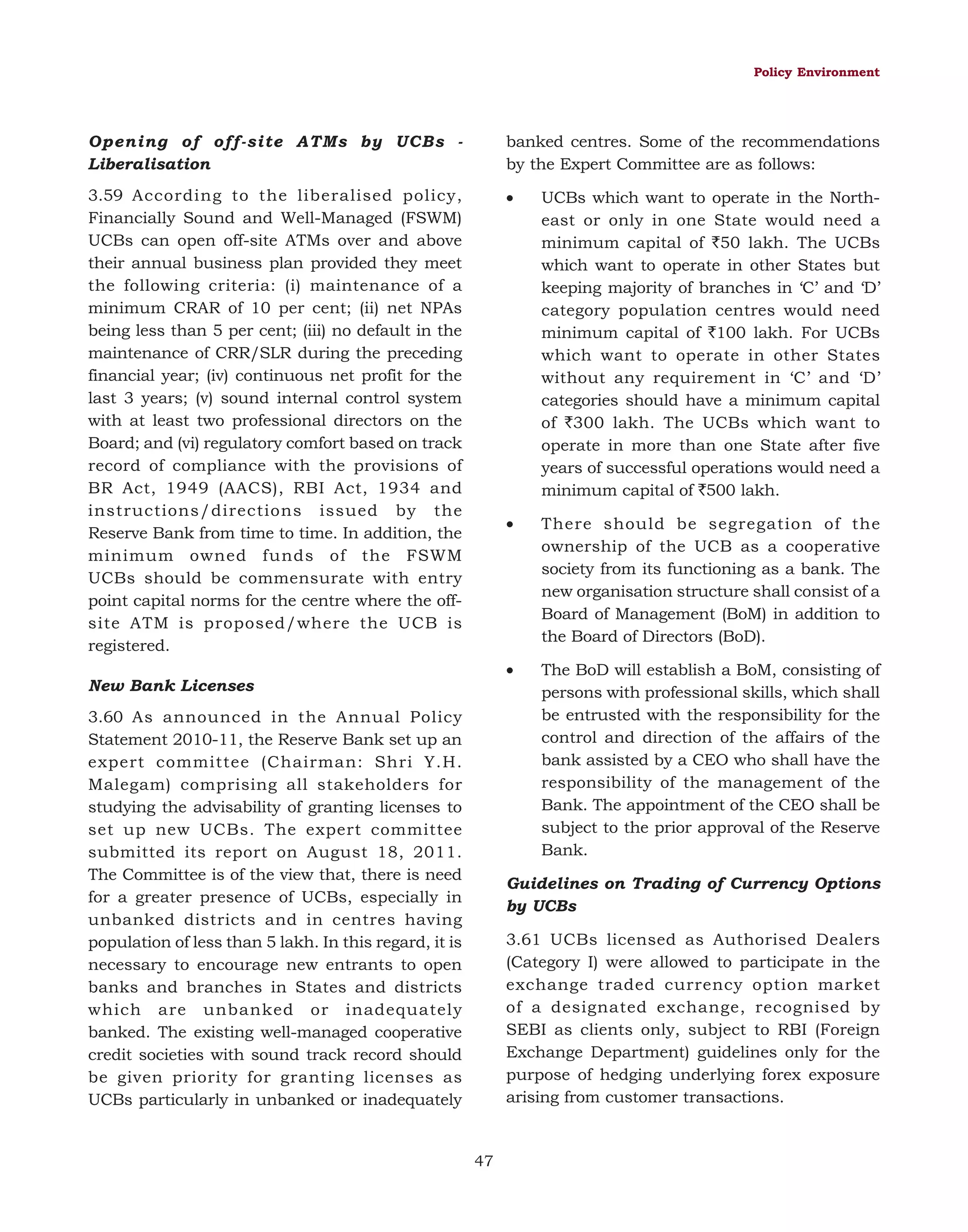Policy Environment

Opening of off-site ATMs by UCBs Liberalisation

banked centres. Some of the recommendations
by the Expert Committee are as follows:

3.59 According to the liberalised policy,
Financially Sound and Well-Managed (FSWM)
UCBs can open off-site ATMs over and above
their annual business plan provided they meet
the following criteria: (i) maintenance of a
minimum CRAR of 10 per cent; (ii) net NPAs
being less than 5 per cent; (iii) no default in the
maintenance of CRR/SLR during the preceding
financial year; (iv) continuous net profit for the
last 3 years; (v) sound internal control system
with at least two professional directors on the
Board; and (vi) regulatory comfort based on track
record of compliance with the provisions of
BR Act, 1949 (AACS), RBI Act, 1934 and
instructions/directions issued by the
Reserve Bank from time to time. In addition, the
minimum owned funds of the FSWM
UCBs should be commensurate with entry
point capital norms for the centre where the offsite ATM is proposed/where the UCB is
registered.

•

UCBs which want to operate in the Northeast or only in one State would need a
minimum capital of `50 lakh. The UCBs
which want to operate in other States but
keeping majority of branches in ‘C’ and ‘D’
category population centres would need
minimum capital of `100 lakh. For UCBs
which want to operate in other States
without any requirement in ‘C’ and ‘D’
categories should have a minimum capital
of `300 lakh. The UCBs which want to
operate in more than one State after five
years of successful operations would need a
minimum capital of `500 lakh.

•

There should be segregation of the
ownership of the UCB as a cooperative
society from its functioning as a bank. The
new organisation structure shall consist of a
Board of Management (BoM) in addition to
the Board of Directors (BoD).

•

The BoD will establish a BoM, consisting of
persons with professional skills, which shall
be entrusted with the responsibility for the
control and direction of the affairs of the
bank assisted by a CEO who shall have the
responsibility of the management of the
Bank. The appointment of the CEO shall be
subject to the prior approval of the Reserve
Bank.

New Bank Licenses
3.60 As announced in the Annual Policy
Statement 2010-11, the Reserve Bank set up an
expert committee (Chairman: Shri Y.H.
Malegam) comprising all stakeholders for
studying the advisability of granting licenses to
set up new UCBs. The expert committee
submitted its report on August 18, 2011.
The Committee is of the view that, there is need
for a greater presence of UCBs, especially in
unbanked districts and in centres having
population of less than 5 lakh. In this regard, it is
necessary to encourage new entrants to open
banks and branches in States and districts
which are unbanked or inadequately
banked. The existing well-managed cooperative
credit societies with sound track record should
be given priority for granting licenses as
UCBs particularly in unbanked or inadequately

Guidelines on Trading of Currency Options
by UCBs
3.61 UCBs licensed as Authorised Dealers
(Category I) were allowed to participate in the
exchange traded currency option market
of a designated exchange, recognised by
SEBI as clients only, subject to RBI (Foreign
Exchange Department) guidelines only for the
purpose of hedging underlying forex exposure
arising from customer transactions.

47

 