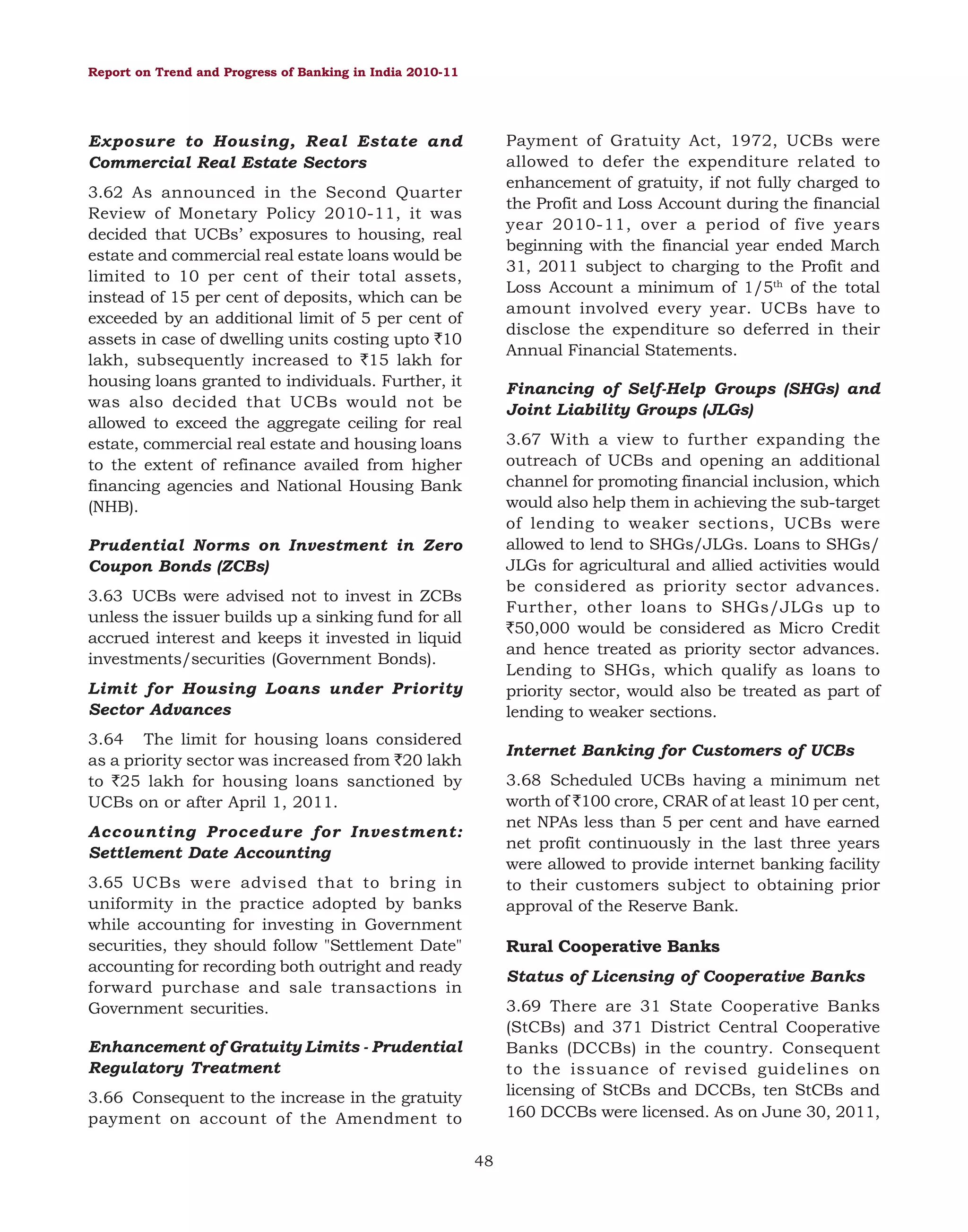 Report on Trend and Progress of Banking in India 2010-11

Payment of Gratuity Act, 1972, UCBs were
allowed to defer the expenditure related to
enhancement of gratuity, if not fully charged to
the Profit and Loss Account during the financial
year 2010-11, over a period of five years
beginning with the financial year ended March
31, 2011 subject to charging to the Profit and
Loss Account a minimum of 1/5th of the total
amount involved every year. UCBs have to
disclose the expenditure so deferred in their
Annual Financial Statements.

Exposure to Housing, Real Estate and
Commercial Real Estate Sectors
3.62 As announced in the Second Quarter
Review of Monetary Policy 2010-11, it was
decided that UCBs’ exposures to housing, real
estate and commercial real estate loans would be
limited to 10 per cent of their total assets,
instead of 15 per cent of deposits, which can be
exceeded by an additional limit of 5 per cent of
assets in case of dwelling units costing upto `10
lakh, subsequently increased to `15 lakh for
housing loans granted to individuals. Further, it
was also decided that UCBs would not be
allowed to exceed the aggregate ceiling for real
estate, commercial real estate and housing loans
to the extent of refinance availed from higher
financing agencies and National Housing Bank
(NHB).

Financing of Self-Help Groups (SHGs) and
Joint Liability Groups (JLGs)
3.67 With a view to further expanding the
outreach of UCBs and opening an additional
channel for promoting financial inclusion, which
would also help them in achieving the sub-target
of lending to weaker sections, UCBs were
allowed to lend to SHGs/JLGs. Loans to SHGs/
JLGs for agricultural and allied activities would
be considered as priority sector advances.
Further, other loans to SHGs/JLGs up to
`50,000 would be considered as Micro Credit
and hence treated as priority sector advances.
Lending to SHGs, which qualify as loans to
priority sector, would also be treated as part of
lending to weaker sections.

Prudential Norms on Investment in Zero
Coupon Bonds (ZCBs)
3.63 UCBs were advised not to invest in ZCBs
unless the issuer builds up a sinking fund for all
accrued interest and keeps it invested in liquid
investments/securities (Government Bonds).
Limit for Housing Loans under Priority
Sector Advances
3.64 The limit for housing loans considered
as a priority sector was increased from `20 lakh
to `25 lakh for housing loans sanctioned by
UCBs on or after April 1, 2011.

Internet Banking for Customers of UCBs
3.68 Scheduled UCBs having a minimum net
worth of `100 crore, CRAR of at least 10 per cent,
net NPAs less than 5 per cent and have earned
net profit continuously in the last three years
were allowed to provide internet banking facility
to their customers subject to obtaining prior
approval of the Reserve Bank.

Accounting Procedure for Investment:
Settlement Date Accounting
3.65 UCBs were advised that to bring in
uniformity in the practice adopted by banks
while accounting for investing in Government
securities, they should follow "Settlement Date"
accounting for recording both outright and ready
forward purchase and sale transactions in
Government securities.

Rural Cooperative Banks
Status of Licensing of Cooperative Banks
3.69 There are 31 State Cooperative Banks
(StCBs) and 371 District Central Cooperative
Banks (DCCBs) in the country. Consequent
to the issuance of revised guidelines on
licensing of StCBs and DCCBs, ten StCBs and
160 DCCBs were licensed. As on June 30, 2011,

Enhancement of Gratuity Limits - Prudential
Regulatory Treatment
3.66 Consequent to the increase in the gratuity
payment on account of the Amendment to
48

 