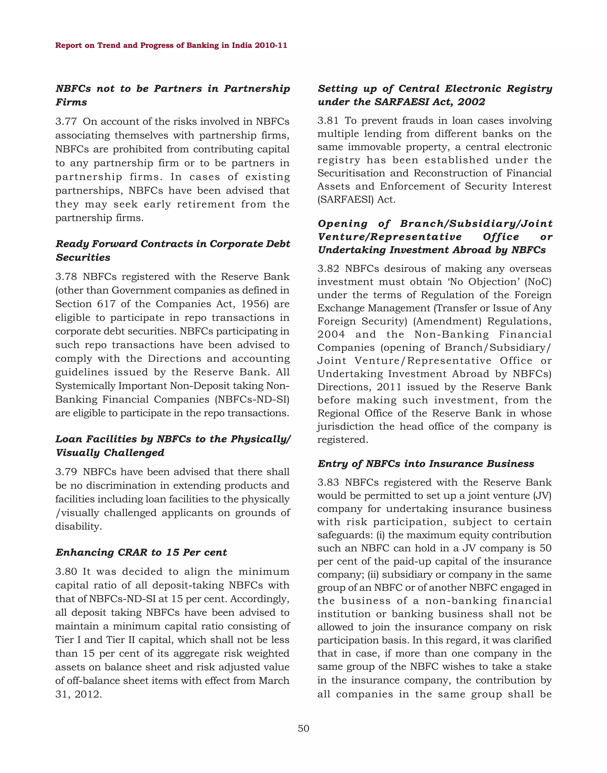Report on Trend and Progress of Banking in India 2010-11

NBFCs not to be Partners in Partnership
Firms

Setting up of Central Electronic Registry
under the SARFAESI Act, 2002

3.77 On account of the risks involved in NBFCs
associating themselves with partnership firms,
NBFCs are prohibited from contributing capital
to any partnership firm or to be partners in
partnership firms. In cases of existing
partnerships, NBFCs have been advised that
they may seek early retirement from the
partnership firms.

3.81 To prevent frauds in loan cases involving
multiple lending from different banks on the
same immovable property, a central electronic
registry has been established under the
Securitisation and Reconstruction of Financial
Assets and Enforcement of Security Interest
(SARFAESI) Act.
Opening of Branch/Subsidiary/Joint
Venture/Representative
Office
or
Undertaking Investment Abroad by NBFCs

Ready Forward Contracts in Corporate Debt
Securities

3.82 NBFCs desirous of making any overseas
investment must obtain ‘No Objection’ (NoC)
under the terms of Regulation of the Foreign
Exchange Management (Transfer or Issue of Any
Foreign Security) (Amendment) Regulations,
2004 and the Non-Banking Financial
Companies (opening of Branch/Subsidiary/
Joint Venture/Representative Office or
Undertaking Investment Abroad by NBFCs)
Directions, 2011 issued by the Reserve Bank
before making such investment, from the
Regional Office of the Reserve Bank in whose
jurisdiction the head office of the company is
registered.

3.78 NBFCs registered with the Reserve Bank
(other than Government companies as defined in
Section 617 of the Companies Act, 1956) are
eligible to participate in repo transactions in
corporate debt securities. NBFCs participating in
such repo transactions have been advised to
comply with the Directions and accounting
guidelines issued by the Reserve Bank. All
Systemically Important Non-Deposit taking NonBanking Financial Companies (NBFCs-ND-SI)
are eligible to participate in the repo transactions.
Loan Facilities by NBFCs to the Physically/
Visually Challenged

Entry of NBFCs into Insurance Business

3.79 NBFCs have been advised that there shall
be no discrimination in extending products and
facilities including loan facilities to the physically
/visually challenged applicants on grounds of
disability.

3.83 NBFCs registered with the Reserve Bank
would be permitted to set up a joint venture (JV)
company for undertaking insurance business
with risk participation, subject to certain
safeguards: (i) the maximum equity contribution
such an NBFC can hold in a JV company is 50
per cent of the paid-up capital of the insurance
company; (ii) subsidiary or company in the same
group of an NBFC or of another NBFC engaged in
the business of a non-banking financial
institution or banking business shall not be
allowed to join the insurance company on risk
participation basis. In this regard, it was clarified
that in case, if more than one company in the
same group of the NBFC wishes to take a stake
in the insurance company, the contribution by
all companies in the same group shall be

Enhancing CRAR to 15 Per cent
3.80 It was decided to align the minimum
capital ratio of all deposit-taking NBFCs with
that of NBFCs-ND-SI at 15 per cent. Accordingly,
all deposit taking NBFCs have been advised to
maintain a minimum capital ratio consisting of
Tier I and Tier II capital, which shall not be less
than 15 per cent of its aggregate risk weighted
assets on balance sheet and risk adjusted value
of off-balance sheet items with effect from March
31, 2012.
50

 