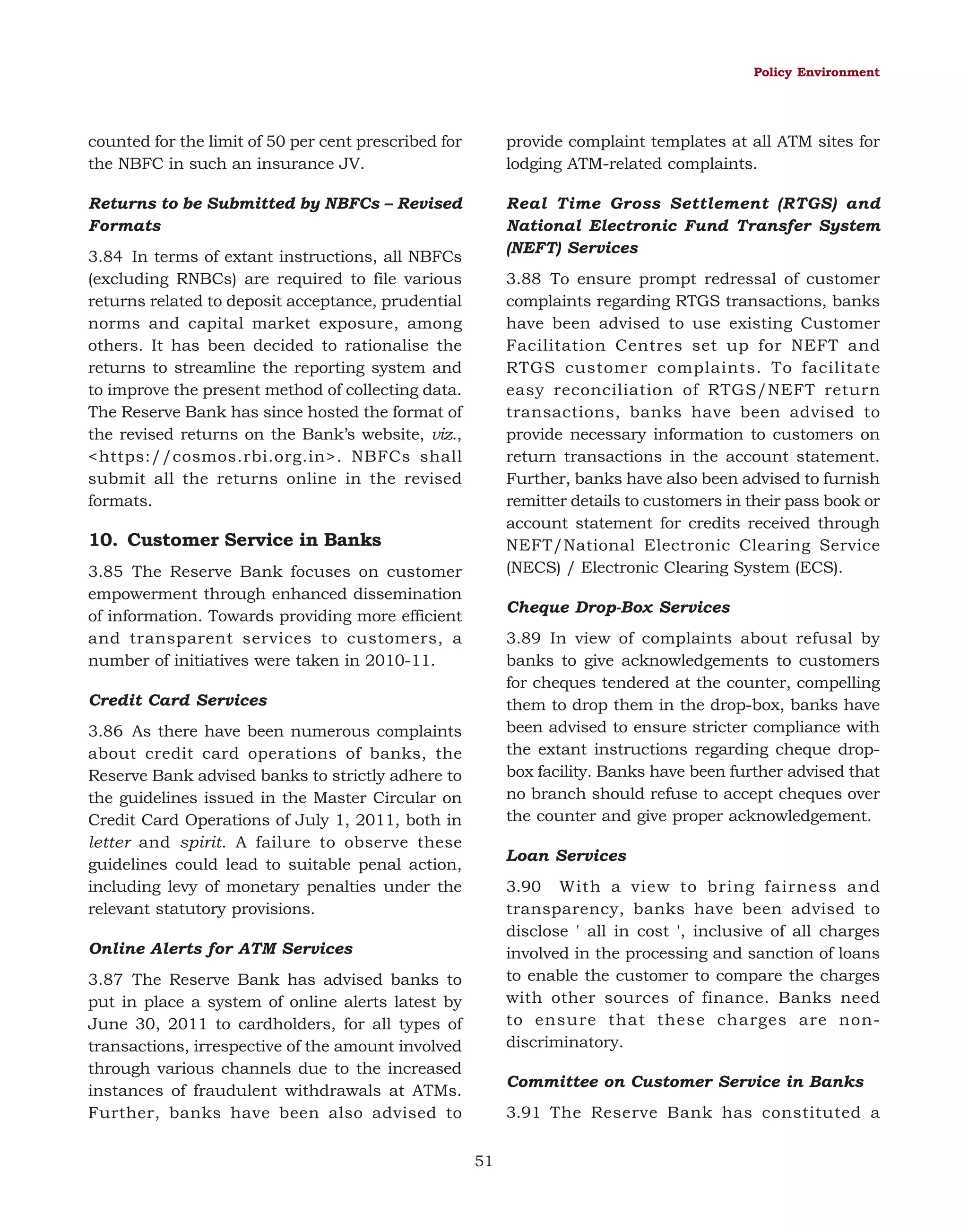 Policy Environment

counted for the limit of 50 per cent prescribed for
the NBFC in such an insurance JV.

provide complaint templates at all ATM sites for
lodging ATM-related complaints.

Returns to be Submitted by NBFCs – Revised
Formats

Real Time Gross Settlement (RTGS) and
National Electronic Fund Transfer System
(NEFT) Services

3.84 In terms of extant instructions, all NBFCs
(excluding RNBCs) are required to file various
returns related to deposit acceptance, prudential
norms and capital market exposure, among
others. It has been decided to rationalise the
returns to streamline the reporting system and
to improve the present method of collecting data.
The Reserve Bank has since hosted the format of
the revised returns on the Bank’s website, viz.,
<https://cosmos.rbi.org.in>. NBFCs shall
submit all the returns online in the revised
formats.

3.88 To ensure prompt redressal of customer
complaints regarding RTGS transactions, banks
have been advised to use existing Customer
Facilitation Centres set up for NEFT and
RTGS customer complaints. To facilitate
easy reconciliation of RTGS/NEFT return
transactions, banks have been advised to
provide necessary information to customers on
return transactions in the account statement.
Further, banks have also been advised to furnish
remitter details to customers in their pass book or
account statement for credits received through
NEFT/National Electronic Clearing Service
(NECS) / Electronic Clearing System (ECS).

10. Customer Service in Banks
3.85 The Reserve Bank focuses on customer
empowerment through enhanced dissemination
of information. Towards providing more efficient
and transparent services to customers, a
number of initiatives were taken in 2010-11.

Cheque Drop-Box Services
3.89 In view of complaints about refusal by
banks to give acknowledgements to customers
for cheques tendered at the counter, compelling
them to drop them in the drop-box, banks have
been advised to ensure stricter compliance with
the extant instructions regarding cheque dropbox facility. Banks have been further advised that
no branch should refuse to accept cheques over
the counter and give proper acknowledgement.

Credit Card Services
3.86 As there have been numerous complaints
about credit card operations of banks, the
Reserve Bank advised banks to strictly adhere to
the guidelines issued in the Master Circular on
Credit Card Operations of July 1, 2011, both in
letter and spirit. A failure to observe these
guidelines could lead to suitable penal action,
including levy of monetary penalties under the
relevant statutory provisions.

Loan Services
3.90 With a view to bring fairness and
transparency, banks have been advised to
disclose ' all in cost ', inclusive of all charges
involved in the processing and sanction of loans
to enable the customer to compare the charges
with other sources of finance. Banks need
to ensure that these charges are nondiscriminatory.

Online Alerts for ATM Services
3.87 The Reserve Bank has advised banks to
put in place a system of online alerts latest by
June 30, 2011 to cardholders, for all types of
transactions, irrespective of the amount involved
through various channels due to the increased
instances of fraudulent withdrawals at ATMs.
Further, banks have been also advised to

Committee on Customer Service in Banks
3.91 The Reserve Bank has constituted a
51

 
