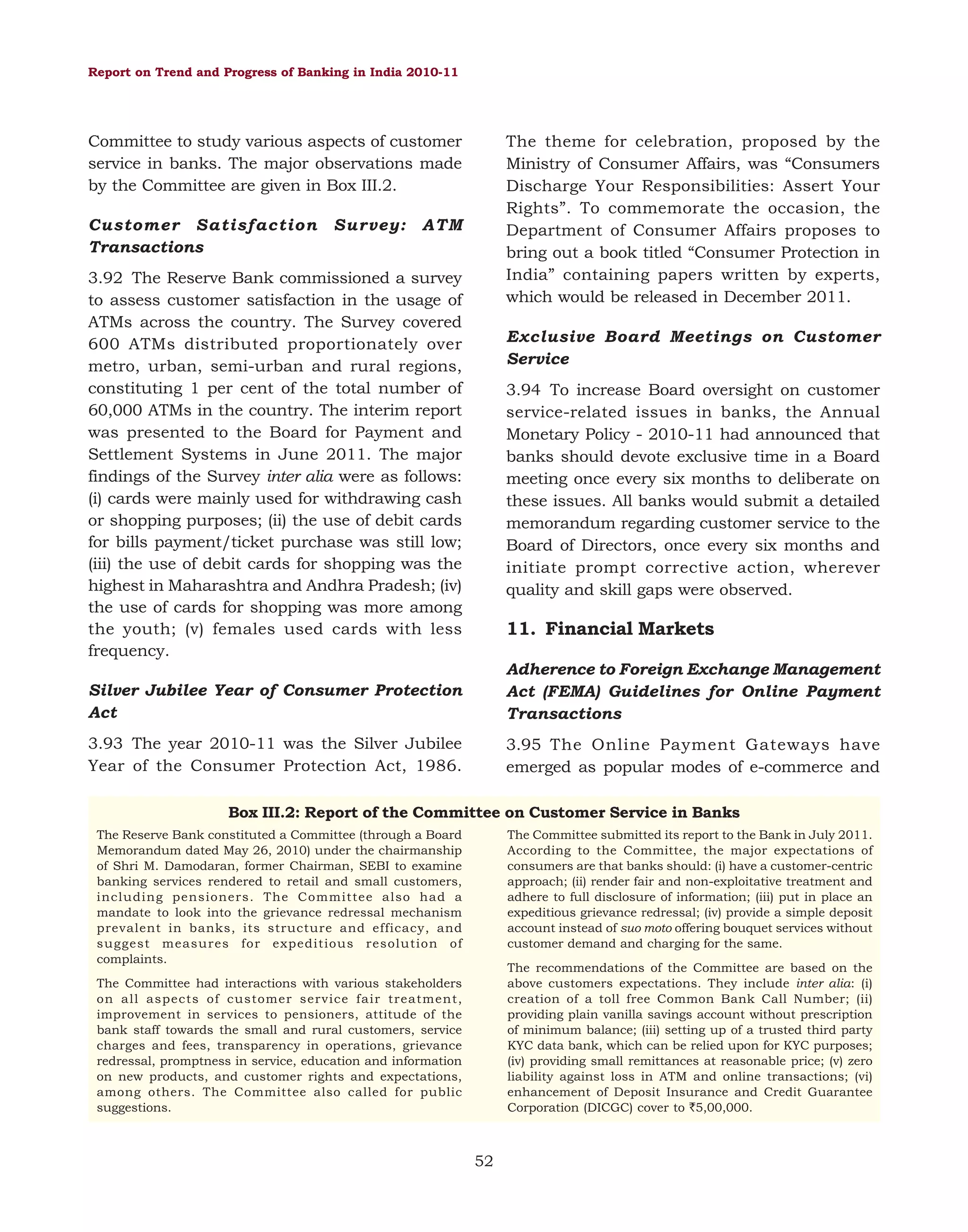Report on Trend and Progress of Banking in India 2010-11

Committee to study various aspects of customer
service in banks. The major observations made
by the Committee are given in Box III.2.
Customer Satisfaction
Transactions

Survey:

The theme for celebration, proposed by the
Ministry of Consumer Affairs, was “Consumers
Discharge Your Responsibilities: Assert Your
Rights”. To commemorate the occasion, the
Department of Consumer Affairs proposes to
bring out a book titled “Consumer Protection in
India” containing papers written by experts,
which would be released in December 2011.

ATM

3.92 The Reserve Bank commissioned a survey
to assess customer satisfaction in the usage of
ATMs across the country. The Survey covered
600 ATMs distributed proportionately over
metro, urban, semi-urban and rural regions,
constituting 1 per cent of the total number of
60,000 ATMs in the country. The interim report
was presented to the Board for Payment and
Settlement Systems in June 2011. The major
findings of the Survey inter alia were as follows:
(i) cards were mainly used for withdrawing cash
or shopping purposes; (ii) the use of debit cards
for bills payment/ticket purchase was still low;
(iii) the use of debit cards for shopping was the
highest in Maharashtra and Andhra Pradesh; (iv)
the use of cards for shopping was more among
the youth; (v) females used cards with less
frequency.

Exclusive Board Meetings on Customer
Service
3.94 To increase Board oversight on customer
service-related issues in banks, the Annual
Monetary Policy - 2010-11 had announced that
banks should devote exclusive time in a Board
meeting once every six months to deliberate on
these issues. All banks would submit a detailed
memorandum regarding customer service to the
Board of Directors, once every six months and
initiate prompt corrective action, wherever
quality and skill gaps were observed.

11. Financial Markets

Silver Jubilee Year of Consumer Protection
Act

Adherence to Foreign Exchange Management
Act (FEMA) Guidelines for Online Payment
Transactions

3.93 The year 2010-11 was the Silver Jubilee
Year of the Consumer Protection Act, 1986.

3.95 The Online Payment Gateways have
emerged as popular modes of e-commerce and

Box III.2: Report of the Committee on Customer Service in Banks
The Reserve Bank constituted a Committee (through a Board
Memorandum dated May 26, 2010) under the chairmanship
of Shri M. Damodaran, former Chairman, SEBI to examine
banking services rendered to retail and small customers,
including pensioners. The Committee also had a
mandate to look into the grievance redressal mechanism
prevalent in banks, its structure and efficacy, and
suggest measures for expeditious resolution of
complaints.

The Committee submitted its report to the Bank in July 2011.
According to the Committee, the major expectations of
consumers are that banks should: (i) have a customer-centric
approach; (ii) render fair and non-exploitative treatment and
adhere to full disclosure of information; (iii) put in place an
expeditious grievance redressal; (iv) provide a simple deposit
account instead of suo moto offering bouquet services without
customer demand and charging for the same.
The recommendations of the Committee are based on the
above customers expectations. They include inter alia: (i)
creation of a toll free Common Bank Call Number; (ii)
providing plain vanilla savings account without prescription
of minimum balance; (iii) setting up of a trusted third party
KYC data bank, which can be relied upon for KYC purposes;
(iv) providing small remittances at reasonable price; (v) zero
liability against loss in ATM and online transactions; (vi)
enhancement of Deposit Insurance and Credit Guarantee
Corporation (DICGC) cover to `5,00,000.

The Committee had interactions with various stakeholders
on all aspects of customer service fair treatment,
improvement in services to pensioners, attitude of the
bank staff towards the small and rural customers, service
charges and fees, transparency in operations, grievance
redressal, promptness in service, education and information
on new products, and customer rights and expectations,
among others. The Committee also called for public
suggestions.

52

 