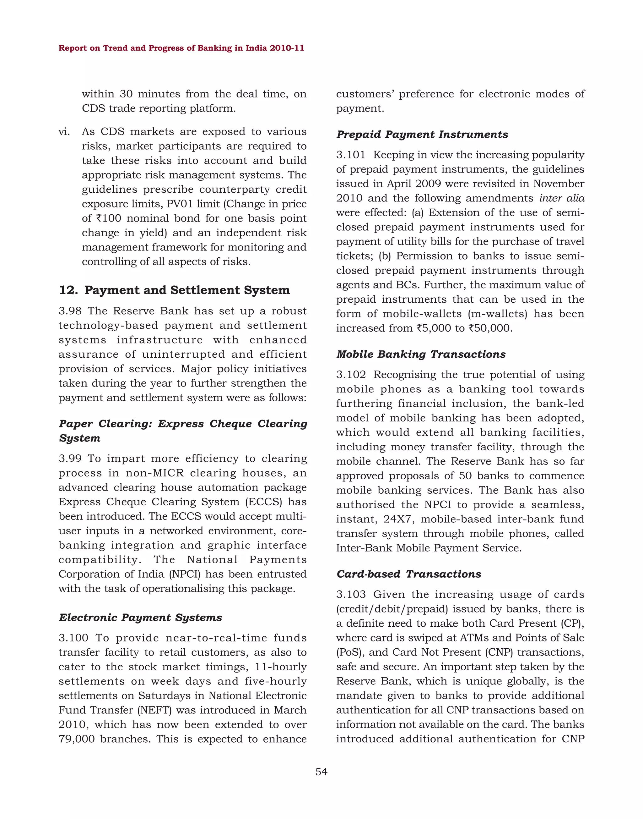 Report on Trend and Progress of Banking in India 2010-11

within 30 minutes from the deal time, on
CDS trade reporting platform.
vi.

customers’ preference for electronic modes of
payment.

As CDS markets are exposed to various
risks, market participants are required to
take these risks into account and build
appropriate risk management systems. The
guidelines prescribe counterparty credit
exposure limits, PV01 limit (Change in price
of `100 nominal bond for one basis point
change in yield) and an independent risk
management framework for monitoring and
controlling of all aspects of risks.

Prepaid Payment Instruments
3.101 Keeping in view the increasing popularity
of prepaid payment instruments, the guidelines
issued in April 2009 were revisited in November
2010 and the following amendments inter alia
were effected: (a) Extension of the use of semiclosed prepaid payment instruments used for
payment of utility bills for the purchase of travel
tickets; (b) Permission to banks to issue semiclosed prepaid payment instruments through
agents and BCs. Further, the maximum value of
prepaid instruments that can be used in the
form of mobile-wallets (m-wallets) has been
increased from `5,000 to `50,000.

12. Payment and Settlement System
3.98 The Reserve Bank has set up a robust
technology-based payment and settlement
systems infrastructure with enhanced
assurance of uninterrupted and efficient
provision of services. Major policy initiatives
taken during the year to further strengthen the
payment and settlement system were as follows:

Mobile Banking Transactions
3.102 Recognising the true potential of using
mobile phones as a banking tool towards
furthering financial inclusion, the bank-led
model of mobile banking has been adopted,
which would extend all banking facilities,
including money transfer facility, through the
mobile channel. The Reserve Bank has so far
approved proposals of 50 banks to commence
mobile banking services. The Bank has also
authorised the NPCI to provide a seamless,
instant, 24X7, mobile-based inter-bank fund
transfer system through mobile phones, called
Inter-Bank Mobile Payment Service.

Paper Clearing: Express Cheque Clearing
System
3.99 To impart more efficiency to clearing
process in non-MICR clearing houses, an
advanced clearing house automation package
Express Cheque Clearing System (ECCS) has
been introduced. The ECCS would accept multiuser inputs in a networked environment, corebanking integration and graphic interface
compatibility. The National Payments
Corporation of India (NPCI) has been entrusted
with the task of operationalising this package.

Card-based Transactions
3.103 Given the increasing usage of cards
(credit/debit/prepaid) issued by banks, there is
a definite need to make both Card Present (CP),
where card is swiped at ATMs and Points of Sale
(PoS), and Card Not Present (CNP) transactions,
safe and secure. An important step taken by the
Reserve Bank, which is unique globally, is the
mandate given to banks to provide additional
authentication for all CNP transactions based on
information not available on the card. The banks
introduced additional authentication for CNP

Electronic Payment Systems
3.100 To provide near-to-real-time funds
transfer facility to retail customers, as also to
cater to the stock market timings, 11-hourly
settlements on week days and five-hourly
settlements on Saturdays in National Electronic
Fund Transfer (NEFT) was introduced in March
2010, which has now been extended to over
79,000 branches. This is expected to enhance
54

 