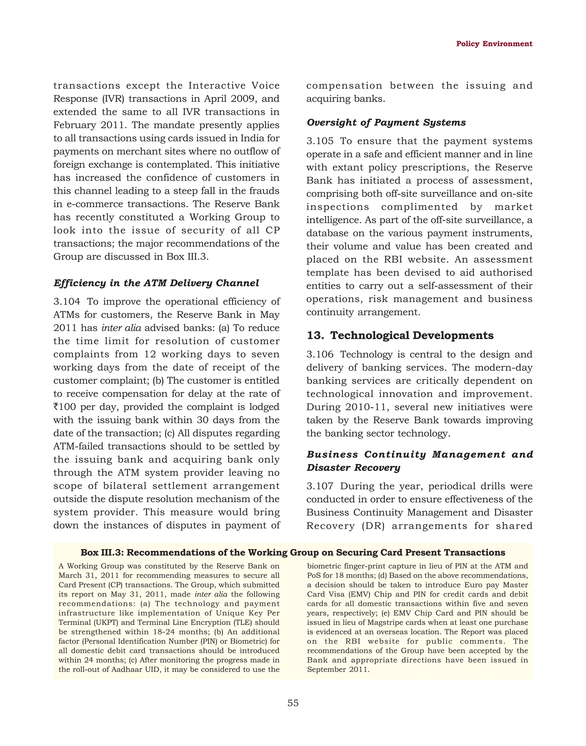 Policy Environment

transactions except the Interactive Voice
Response (IVR) transactions in April 2009, and
extended the same to all IVR transactions in
February 2011. The mandate presently applies
to all transactions using cards issued in India for
payments on merchant sites where no outflow of
foreign exchange is contemplated. This initiative
has increased the confidence of customers in
this channel leading to a steep fall in the frauds
in e-commerce transactions. The Reserve Bank
has recently constituted a Working Group to
look into the issue of security of all CP
transactions; the major recommendations of the
Group are discussed in Box III.3.

compensation between the issuing and
acquiring banks.
Oversight of Payment Systems
3.105 To ensure that the payment systems
operate in a safe and efficient manner and in line
with extant policy prescriptions, the Reserve
Bank has initiated a process of assessment,
comprising both off-site surveillance and on-site
inspections complimented by market
intelligence. As part of the off-site surveillance, a
database on the various payment instruments,
their volume and value has been created and
placed on the RBI website. An assessment
template has been devised to aid authorised
entities to carry out a self-assessment of their
operations, risk management and business
continuity arrangement.

Efficiency in the ATM Delivery Channel
3.104 To improve the operational efficiency of
ATMs for customers, the Reserve Bank in May
2011 has inter alia advised banks: (a) To reduce
the time limit for resolution of customer
complaints from 12 working days to seven
working days from the date of receipt of the
customer complaint; (b) The customer is entitled
to receive compensation for delay at the rate of
`100 per day, provided the complaint is lodged
with the issuing bank within 30 days from the
date of the transaction; (c) All disputes regarding
ATM-failed transactions should to be settled by
the issuing bank and acquiring bank only
through the ATM system provider leaving no
scope of bilateral settlement arrangement
outside the dispute resolution mechanism of the
system provider. This measure would bring
down the instances of disputes in payment of

13. Technological Developments
3.106 Technology is central to the design and
delivery of banking services. The modern-day
banking services are critically dependent on
technological innovation and improvement.
During 2010-11, several new initiatives were
taken by the Reserve Bank towards improving
the banking sector technology.
Business Continuity Management and
Disaster Recovery
3.107 During the year, periodical drills were
conducted in order to ensure effectiveness of the
Business Continuity Management and Disaster
Recovery (DR) arrangements for shared

Box III.3: Recommendations of the Working Group on Securing Card Present Transactions
biometric finger-print capture in lieu of PIN at the ATM and
PoS for 18 months; (d) Based on the above recommendations,
a decision should be taken to introduce Euro pay Master
Card Visa (EMV) Chip and PIN for credit cards and debit
cards for all domestic transactions within five and seven
years, respectively; (e) EMV Chip Card and PIN should be
issued in lieu of Magstripe cards when at least one purchase
is evidenced at an overseas location. The Report was placed
on the RBI website for public comments. The
recommendations of the Group have been accepted by the
Bank and appropriate directions have been issued in
September 2011.

A Working Group was constituted by the Reserve Bank on
March 31, 2011 for recommending measures to secure all
Card Present (CP) transactions. The Group, which submitted
its report on May 31, 2011, made inter alia the following
recommendations: (a) The technology and payment
infrastructure like implementation of Unique Key Per
Terminal (UKPT) and Terminal Line Encryption (TLE) should
be strengthened within 18-24 months; (b) An additional
factor (Personal Identification Number (PIN) or Biometric) for
all domestic debit card transactions should be introduced
within 24 months; (c) After monitoring the progress made in
the roll-out of Aadhaar UID, it may be considered to use the

55

 