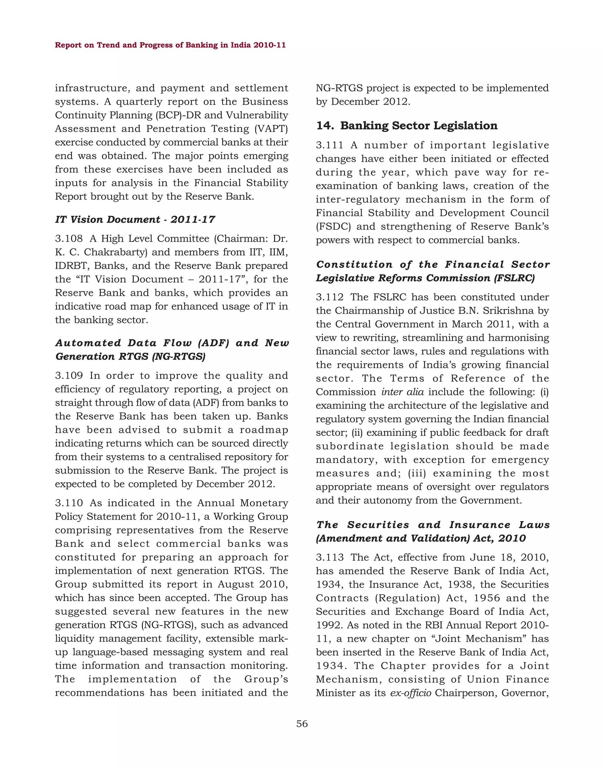Report on Trend and Progress of Banking in India 2010-11

NG-RTGS project is expected to be implemented
by December 2012.

infrastructure, and payment and settlement
systems. A quarterly report on the Business
Continuity Planning (BCP)-DR and Vulnerability
Assessment and Penetration Testing (VAPT)
exercise conducted by commercial banks at their
end was obtained. The major points emerging
from these exercises have been included as
inputs for analysis in the Financial Stability
Report brought out by the Reserve Bank.

14. Banking Sector Legislation
3.111 A number of important legislative
changes have either been initiated or effected
during the year, which pave way for reexamination of banking laws, creation of the
inter-regulatory mechanism in the form of
Financial Stability and Development Council
(FSDC) and strengthening of Reserve Bank’s
powers with respect to commercial banks.

IT Vision Document - 2011-17
3.108 A High Level Committee (Chairman: Dr.
K. C. Chakrabarty) and members from IIT, IIM,
IDRBT, Banks, and the Reserve Bank prepared
the “IT Vision Document – 2011-17”, for the
Reserve Bank and banks, which provides an
indicative road map for enhanced usage of IT in
the banking sector.

Constitution of the Financial Sector
Legislative Reforms Commission (FSLRC)
3.112 The FSLRC has been constituted under
the Chairmanship of Justice B.N. Srikrishna by
the Central Government in March 2011, with a
view to rewriting, streamlining and harmonising
financial sector laws, rules and regulations with
the requirements of India’s growing financial
sector. The Terms of Reference of the
Commission inter alia include the following: (i)
examining the architecture of the legislative and
regulatory system governing the Indian financial
sector; (ii) examining if public feedback for draft
subordinate legislation should be made
mandatory, with exception for emergency
measures and; (iii) examining the most
appropriate means of oversight over regulators
and their autonomy from the Government.

Automated Data Flow (ADF) and New
Generation RTGS (NG-RTGS)
3.109 In order to improve the quality and
efficiency of regulatory reporting, a project on
straight through flow of data (ADF) from banks to
the Reserve Bank has been taken up. Banks
have been advised to submit a roadmap
indicating returns which can be sourced directly
from their systems to a centralised repository for
submission to the Reserve Bank. The project is
expected to be completed by December 2012.
3.110 As indicated in the Annual Monetary
Policy Statement for 2010-11, a Working Group
comprising representatives from the Reserve
Bank and select commercial banks was
constituted for preparing an approach for
implementation of next generation RTGS. The
Group submitted its report in August 2010,
which has since been accepted. The Group has
suggested several new features in the new
generation RTGS (NG-RTGS), such as advanced
liquidity management facility, extensible markup language-based messaging system and real
time information and transaction monitoring.
The implementation of the Group’s
recommendations has been initiated and the

The Securities and Insurance Laws
(Amendment and Validation) Act, 2010
3.113 The Act, effective from June 18, 2010,
has amended the Reserve Bank of India Act,
1934, the Insurance Act, 1938, the Securities
Contracts (Regulation) Act, 1956 and the
Securities and Exchange Board of India Act,
1992. As noted in the RBI Annual Report 201011, a new chapter on “Joint Mechanism” has
been inserted in the Reserve Bank of India Act,
1934. The Chapter provides for a Joint
Mechanism, consisting of Union Finance
Minister as its ex-officio Chairperson, Governor,
56

 
