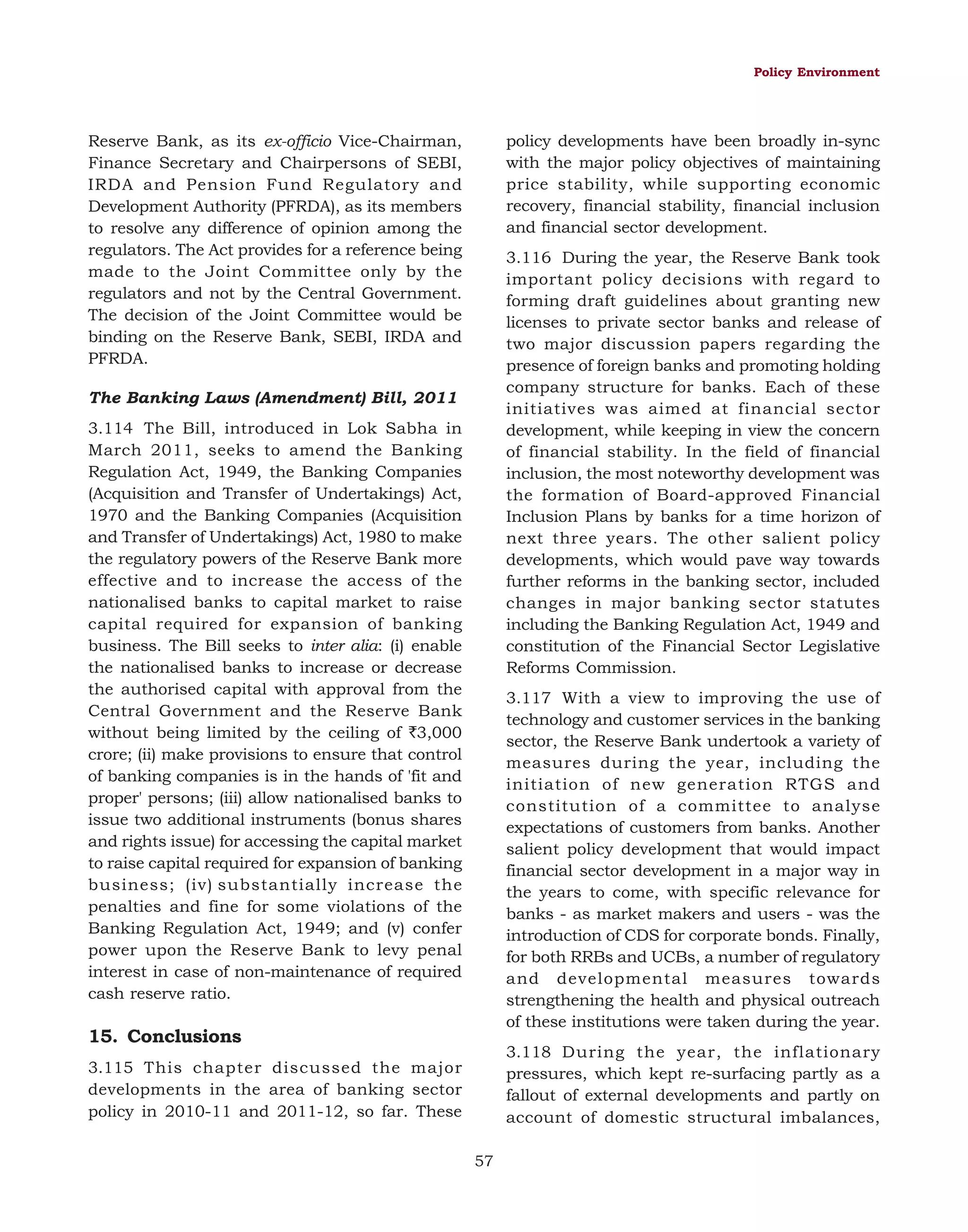 Policy Environment

policy developments have been broadly in-sync
with the major policy objectives of maintaining
price stability, while supporting economic
recovery, financial stability, financial inclusion
and financial sector development.

Reserve Bank, as its ex-officio Vice-Chairman,
Finance Secretary and Chairpersons of SEBI,
IRDA and Pension Fund Regulatory and
Development Authority (PFRDA), as its members
to resolve any difference of opinion among the
regulators. The Act provides for a reference being
made to the Joint Committee only by the
regulators and not by the Central Government.
The decision of the Joint Committee would be
binding on the Reserve Bank, SEBI, IRDA and
PFRDA.

3.116 During the year, the Reserve Bank took
important policy decisions with regard to
forming draft guidelines about granting new
licenses to private sector banks and release of
two major discussion papers regarding the
presence of foreign banks and promoting holding
company structure for banks. Each of these
initiatives was aimed at financial sector
development, while keeping in view the concern
of financial stability. In the field of financial
inclusion, the most noteworthy development was
the formation of Board-approved Financial
Inclusion Plans by banks for a time horizon of
next three years. The other salient policy
developments, which would pave way towards
further reforms in the banking sector, included
changes in major banking sector statutes
including the Banking Regulation Act, 1949 and
constitution of the Financial Sector Legislative
Reforms Commission.

The Banking Laws (Amendment) Bill, 2011
3.114 The Bill, introduced in Lok Sabha in
March 2011, seeks to amend the Banking
Regulation Act, 1949, the Banking Companies
(Acquisition and Transfer of Undertakings) Act,
1970 and the Banking Companies (Acquisition
and Transfer of Undertakings) Act, 1980 to make
the regulatory powers of the Reserve Bank more
effective and to increase the access of the
nationalised banks to capital market to raise
capital required for expansion of banking
business. The Bill seeks to inter alia: (i) enable
the nationalised banks to increase or decrease
the authorised capital with approval from the
Central Government and the Reserve Bank
without being limited by the ceiling of `3,000
crore; (ii) make provisions to ensure that control
of banking companies is in the hands of 'fit and
proper' persons; (iii) allow nationalised banks to
issue two additional instruments (bonus shares
and rights issue) for accessing the capital market
to raise capital required for expansion of banking
business; (iv) substantially increase the
penalties and fine for some violations of the
Banking Regulation Act, 1949; and (v) confer
power upon the Reserve Bank to levy penal
interest in case of non-maintenance of required
cash reserve ratio.

3.117 With a view to improving the use of
technology and customer services in the banking
sector, the Reserve Bank undertook a variety of
measures during the year, including the
initiation of new generation RTGS and
constitution of a committee to analyse
expectations of customers from banks. Another
salient policy development that would impact
financial sector development in a major way in
the years to come, with specific relevance for
banks - as market makers and users - was the
introduction of CDS for corporate bonds. Finally,
for both RRBs and UCBs, a number of regulatory
and developmental measures towards
strengthening the health and physical outreach
of these institutions were taken during the year.

15. Conclusions

3.118 During the year, the inflationary
pressures, which kept re-surfacing partly as a
fallout of external developments and partly on
account of domestic structural imbalances,

3.115 This chapter discussed the major
developments in the area of banking sector
policy in 2010-11 and 2011-12, so far. These
57

 