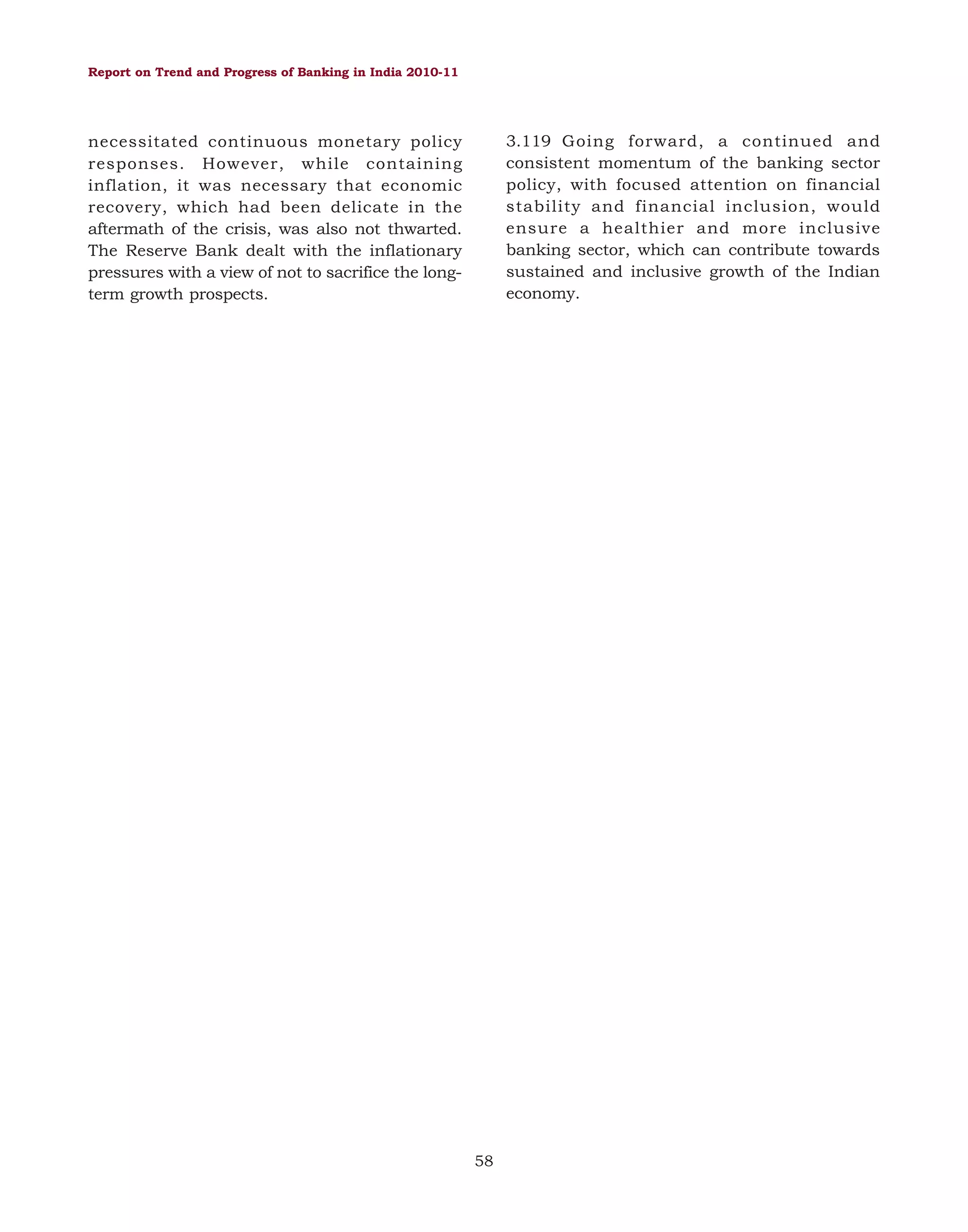 Report on Trend and Progress of Banking in India 2010-11

3.119 Going forward, a continued and
consistent momentum of the banking sector
policy, with focused attention on financial
stability and financial inclusion, would
ensure a healthier and more inclusive
banking sector, which can contribute towards
sustained and inclusive growth of the Indian
economy.

necessitated continuous monetary policy
responses. However, while containing
inflation, it was necessary that economic
recovery, which had been delicate in the
aftermath of the crisis, was also not thwarted.
The Reserve Bank dealt with the inflationary
pressures with a view of not to sacrifice the longterm growth prospects.

58

 