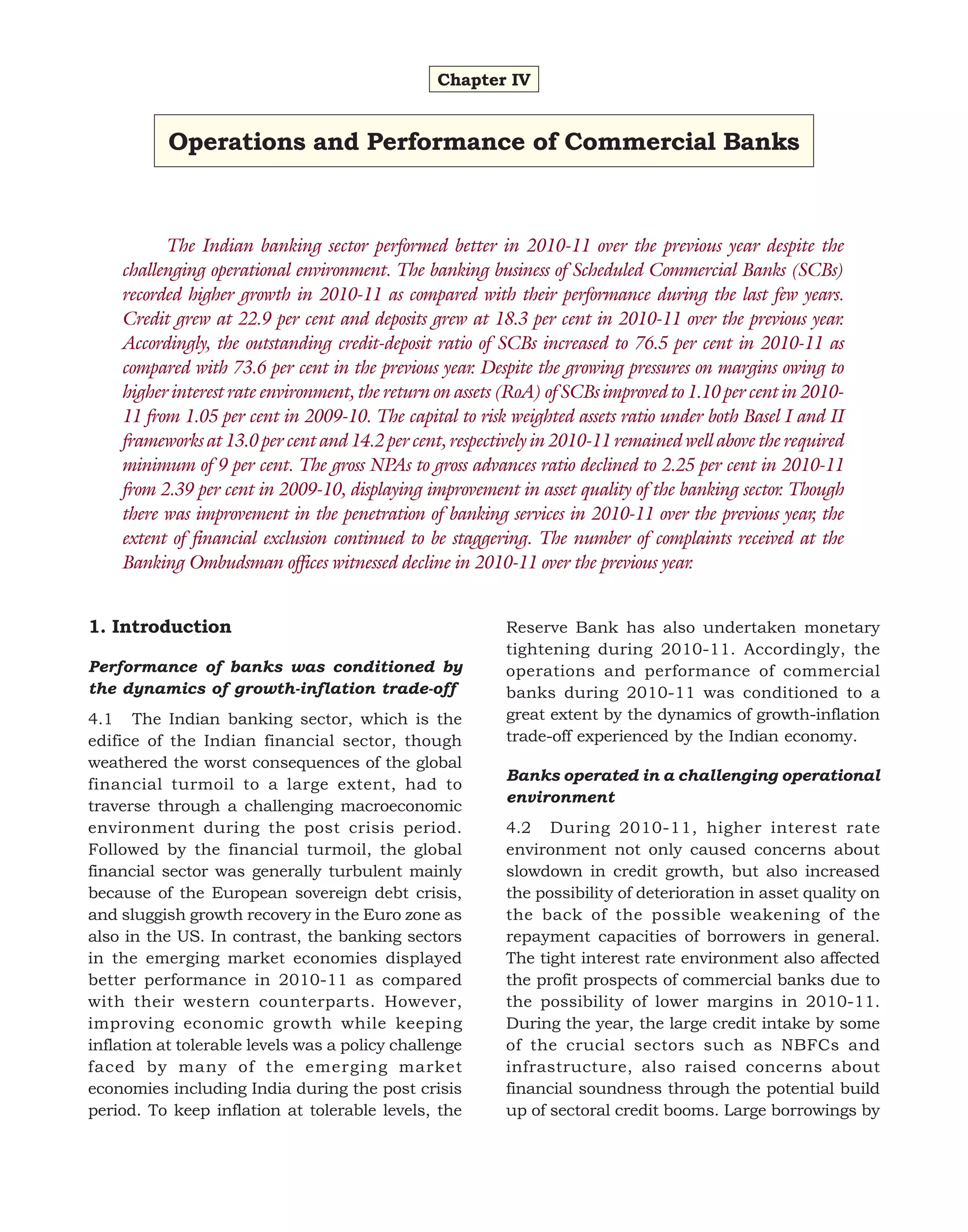 Chapter IV

Operations and Performance of Commercial Banks

The Indian banking sector performed better in 2010-11 over the previous year despite the
challenging operational environment. The banking business of Scheduled Commercial Banks (SCBs)
recorded higher growth in 2010-11 as compared with their performance during the last few years.
Credit grew at 22.9 per cent and deposits grew at 18.3 per cent in 2010-11 over the previous year.
Accordingly, the outstanding credit-deposit ratio of SCBs increased to 76.5 per cent in 2010-11 as
compared with 73.6 per cent in the previous year. Despite the growing pressures on margins owing to
higher interest rate environment, the return on assets (RoA) of SCBs improved to 1.10 per cent in 201011 from 1.05 per cent in 2009-10. The capital to risk weighted assets ratio under both Basel I and II
frameworks at 13.0 per cent and 14.2 per cent, respectively in 2010-11 remained well above the required
minimum of 9 per cent. The gross NPAs to gross advances ratio declined to 2.25 per cent in 2010-11
from 2.39 per cent in 2009-10, displaying improvement in asset quality of the banking sector. Though
there was improvement in the penetration of banking services in 2010-11 over the previous year, the
extent of financial exclusion continued to be staggering. The number of complaints received at the
Banking Ombudsman offices witnessed decline in 2010-11 over the previous year.
1. Introduction
Performance of banks was conditioned by
the dynamics of growth-inflation trade-off
4.1 The Indian banking sector, which is the
edifice of the Indian financial sector, though
weathered the worst consequences of the global
financial turmoil to a large extent, had to
traverse through a challenging macroeconomic
environment during the post crisis period.
Followed by the financial turmoil, the global
financial sector was generally turbulent mainly
because of the European sovereign debt crisis,
and sluggish growth recovery in the Euro zone as
also in the US. In contrast, the banking sectors
in the emerging market economies displayed
better performance in 2010-11 as compared
with their western counterparts. However,
improving economic growth while keeping
inflation at tolerable levels was a policy challenge
faced by many of the emerging market
economies including India during the post crisis
period. To keep inflation at tolerable levels, the

Reserve Bank has also undertaken monetary
tightening during 2010-11. Accordingly, the
operations and performance of commercial
banks during 2010-11 was conditioned to a
great extent by the dynamics of growth-inflation
trade-off experienced by the Indian economy.
Banks operated in a challenging operational
environment
4.2 During 2010-11, higher interest rate
environment not only caused concerns about
slowdown in credit growth, but also increased
the possibility of deterioration in asset quality on
the back of the possible weakening of the
repayment capacities of borrowers in general.
The tight interest rate environment also affected
the profit prospects of commercial banks due to
the possibility of lower margins in 2010-11.
During the year, the large credit intake by some
of the crucial sectors such as NBFCs and
infrastructure, also raised concerns about
financial soundness through the potential build
up of sectoral credit booms. Large borrowings by

 