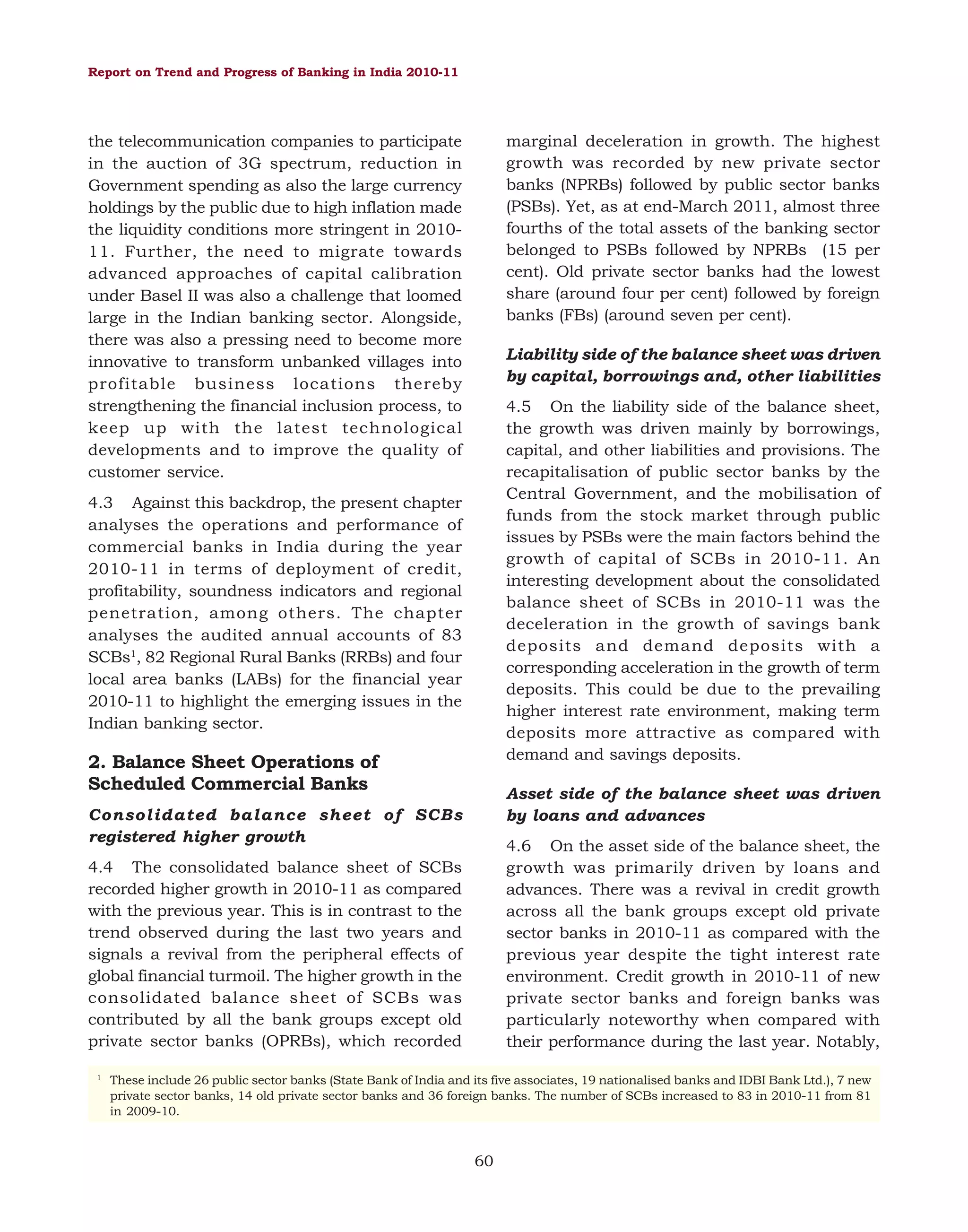 Report on Trend and Progress of Banking in India 2010-11

marginal deceleration in growth. The highest
growth was recorded by new private sector
banks (NPRBs) followed by public sector banks
(PSBs). Yet, as at end-March 2011, almost three
fourths of the total assets of the banking sector
belonged to PSBs followed by NPRBs (15 per
cent). Old private sector banks had the lowest
share (around four per cent) followed by foreign
banks (FBs) (around seven per cent).

the telecommunication companies to participate
in the auction of 3G spectrum, reduction in
Government spending as also the large currency
holdings by the public due to high inflation made
the liquidity conditions more stringent in 201011. Further, the need to migrate towards
advanced approaches of capital calibration
under Basel II was also a challenge that loomed
large in the Indian banking sector. Alongside,
there was also a pressing need to become more
innovative to transform unbanked villages into
profitable business locations thereby
strengthening the financial inclusion process, to
keep up with the latest technological
developments and to improve the quality of
customer service.

Liability side of the balance sheet was driven
by capital, borrowings and, other liabilities
4.5 On the liability side of the balance sheet,
the growth was driven mainly by borrowings,
capital, and other liabilities and provisions. The
recapitalisation of public sector banks by the
Central Government, and the mobilisation of
funds from the stock market through public
issues by PSBs were the main factors behind the
growth of capital of SCBs in 2010-11. An
interesting development about the consolidated
balance sheet of SCBs in 2010-11 was the
deceleration in the growth of savings bank
deposits and demand deposits with a
corresponding acceleration in the growth of term
deposits. This could be due to the prevailing
higher interest rate environment, making term
deposits more attractive as compared with
demand and savings deposits.

4.3 Against this backdrop, the present chapter
analyses the operations and performance of
commercial banks in India during the year
2010-11 in terms of deployment of credit,
profitability, soundness indicators and regional
penetration, among others. The chapter
analyses the audited annual accounts of 83
SCBs1, 82 Regional Rural Banks (RRBs) and four
local area banks (LABs) for the financial year
2010-11 to highlight the emerging issues in the
Indian banking sector.

2. Balance Sheet Operations of
Scheduled Commercial Banks

Asset side of the balance sheet was driven
by loans and advances

Consolidated balance sheet of SCBs
registered higher growth

4.6 On the asset side of the balance sheet, the
growth was primarily driven by loans and
advances. There was a revival in credit growth
across all the bank groups except old private
sector banks in 2010-11 as compared with the
previous year despite the tight interest rate
environment. Credit growth in 2010-11 of new
private sector banks and foreign banks was
particularly noteworthy when compared with
their performance during the last year. Notably,

4.4 The consolidated balance sheet of SCBs
recorded higher growth in 2010-11 as compared
with the previous year. This is in contrast to the
trend observed during the last two years and
signals a revival from the peripheral effects of
global financial turmoil. The higher growth in the
consolidated balance sheet of SCBs was
contributed by all the bank groups except old
private sector banks (OPRBs), which recorded
1

These include 26 public sector banks (State Bank of India and its five associates, 19 nationalised banks and IDBI Bank Ltd.), 7 new
private sector banks, 14 old private sector banks and 36 foreign banks. The number of SCBs increased to 83 in 2010-11 from 81
in 2009-10.

60

 