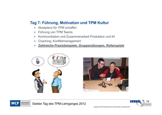 Tag 7: Führung, Motivation und TPM Kultur
    Akzeptanz für TPM schaffen
    Führung von TPM Teams
    Kommunikation und Zusammenarbeit Produktion und IH
    Coaching, Konfliktmanagement
    Zahlreiche Praxisbeispiele, Gruppenübungen, Rollenspiele




                                                                                                           10
 Siebter Tag des TPM-Lehrganges 2012
                                        copyright by MCP Deutschland GmbH; dankl+partner consulting gmbh
 