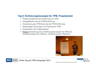 Tag 8: Einführungskonzepte für TPM, Projektarbeit
    Phasenmodelle bei der Einführung von TPM
    Erfolgsfaktoren bei der TPM Einführung
    Verwendung des TPM-Scan bei der TPM Einführung
    Notwendige Schulungen und Trainings für TPM
    Präsentation der Projektarbeiten
    Praxis Erarbeitung eines Einführungskonzeptes für TPM und
    akzeptanzsteigernde Faktoren, Anwendung des TPM-Scan




                                                                                                            11
 Achter Tag des TPM-Lehrganges 2012
                                         copyright by MCP Deutschland GmbH; dankl+partner consulting gmbh
 