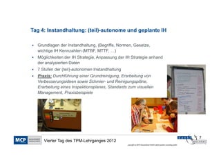 Tag 4: Instandhaltung: (teil)-autonome und geplante IH

  Grundlagen der Instandhaltung, (Begriffe, Normen, Gesetze,
  wichtige IH Kennzahlen (MTBF, MTTF, …)
  Möglichkeiten der IH Strategie, Anpassung der IH Strategie anhand
  der analysierten Daten
  7 Stufen der (teil)-autonomen Instandhaltung
  Praxis: Durchführung einer Grundreinigung, Erarbeitung von
  Verbesserungsideen sowie Schmier- und Reinigungspläne,
  Erarbeitung eines Inspektionsplanes, Standards zum visuellen
  Management, Praxisbeispiele




                                                                                                                    7
     Vierter Tag des TPM-Lehrganges 2012
                                                 copyright by MCP Deutschland GmbH; dankl+partner consulting gmbh
 