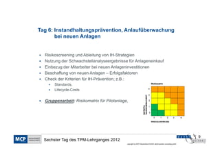 Tag 6: Instandhaltungsprävention, Anlaufüberwachung
       bei neuen Anlagen


  Risikoscreening und Ableitung von IH-Strategien
  Nutzung der Schwachstellanalyseergebnisse für Anlageneinkauf
  Einbezug der Mitarbeiter bei neuen Anlageninvestitionen
  Beschaffung von neuen Anlagen – Erfolgsfaktoren
  Check der Kriterien für IH-Prävention; z.B.:
       Standards,
       Lifecycle-Costs


  Gruppenarbeit: Risikomatrix für Pilotanlage,




                                                                                                                9
  Sechster Tag des TPM-Lehrganges 2012
                                             copyright by MCP Deutschland GmbH; dankl+partner consulting gmbh
 