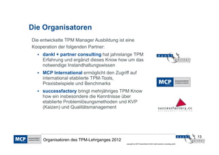 Die Organisatoren
Die entwickelte TPM Manager Ausbildung ist eine
Kooperation der folgenden Partner:
     dankl + partner consulting hat jahrelange TPM
     Erfahrung und ergänzt dieses Know how um das
     notwendige Instandhaltungswissen
     MCP International ermöglicht den Zugriff auf
     international etablierte TPM-Tools,
     Praxisbeispiele und Benchmarks
     successfactory bringt mehrjähriges TPM Know
     how ein insbesondere die Kenntnisse über
     etablierte Problemlösungsmethoden und KVP
     (Kaizen) und Qualitätsmanagement




                                                                                                                13
     Organisatoren des TPM-Lehrganges 2012
                                             copyright by MCP Deutschland GmbH; dankl+partner consulting gmbh
 