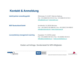 Kontakt & Anmeldung
dankl+partner consulting gmbh        Röhrenweg 14 | A-5071 Wals bei Salzburg
                                     Fon: +43 (0)662 85 32 04-0 | Fax: +43 (0)662 85 32 04-4
                                     office@dankl.com | www.dankl.com



MCP Deutschland GmbH                 Arnulfstraße 19 | 80335 München
                                     Fon.: +49 (0)89 22 84 0680-00 | Fax: +49 (0)89 22 84 0680-9
                                     office@mcpeurope.de | www.mcpeurope.de



successfactory management coaching   Hauptplatz 17 | A-8700 Leoben
                                     Fon: +43 (0)3842 430 33-0 | Fax: +43 (0)3842 430 33-4
                                     office@successfactory.cc | www.successfactory.cc




               Kosten auf Anfrage. Sonderrabatt für MFA-Mitglieder.


                                                                                                                         14
                                                      copyright by MCP Deutschland GmbH; dankl+partner consulting gmbh
 