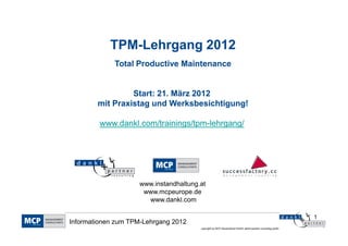 TPM-
            TPM-Lehrgang 2012
             Total Productive Maintenance


                 Start: 21. März 2012
        mit Praxistag und Werksbesichtigung!

         www.dankl.com/trainings/tpm-
         www.dankl.com/trainings/tpm-lehrgang/




                    www.instandhaltung.at
                     www.mcpeurope.de
                      www.dankl.com

                                                                                                          1
Informationen zum TPM-Lehrgang 2012
                                       copyright by MCP Deutschland GmbH; dankl+partner consulting gmbh
 