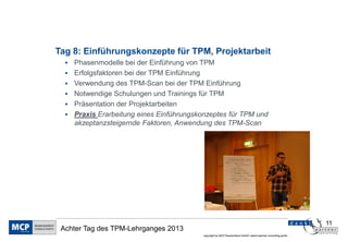 Tag 8: Einführungskonzepte für TPM, Projektarbeit
     Phasenmodelle bei der Einführung von TPM
     Erfolgsfaktoren bei der TPM Einführung
     Verwendung des TPM-Scan bei der TPM Einführung
     Notwendige Schulungen und Trainings für TPM
     Präsentation der Projektarbeiten
     Praxis Erarbeitung eines Einführungskonzeptes für TPM und
      akzeptanzsteigernde Faktoren, Anwendung des TPM-Scan




                                                                                                               11
 Achter Tag des TPM-Lehrganges 2013
                                            copyright by MCP Deutschland GmbH; dankl+partner consulting gmbh
 