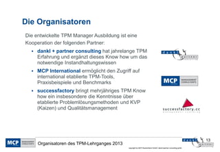 Die Organisatoren
Die entwickelte TPM Manager Ausbildung ist eine
Kooperation der folgenden Partner:
   dankl + partner consulting hat jahrelange TPM
     Erfahrung und ergänzt dieses Know how um das
     notwendige Instandhaltungswissen
   MCP International ermöglicht den Zugriff auf
     international etablierte TPM-Tools,
     Praxisbeispiele und Benchmarks
   successfactory bringt mehrjähriges TPM Know
     how ein insbesondere die Kenntnisse über
     etablierte Problemlösungsmethoden und KVP
     (Kaizen) und Qualitätsmanagement




                                                                                                                13
     Organisatoren des TPM-Lehrganges 2013
                                             copyright by MCP Deutschland GmbH; dankl+partner consulting gmbh
 