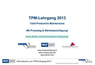 TPM-Lehrgang 2013
             Total Productive Maintenance

         Mit Praxistag & Werksbesichtigung!

         www.dankl.com/trainings/tpm-lehrgang/




                    www.instandhaltung.at
                     www.mcpeurope.de
                      www.dankl.com

                                                                                                          1
Informationen zum TPM-Lehrgang 2013
                                       copyright by MCP Deutschland GmbH; dankl+partner consulting gmbh
 