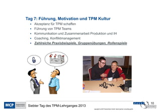Tag 7: Führung, Motivation und TPM Kultur
     Akzeptanz für TPM schaffen
     Führung von TPM Teams
     Kommunikation und Zusammenarbeit Produktion und IH
     Coaching, Konfliktmanagement
     Zahlreiche Praxisbeispiele, Gruppenübungen, Rollenspiele




                                                                                                             10
 Siebter Tag des TPM-Lehrganges 2013
                                          copyright by MCP Deutschland GmbH; dankl+partner consulting gmbh
 