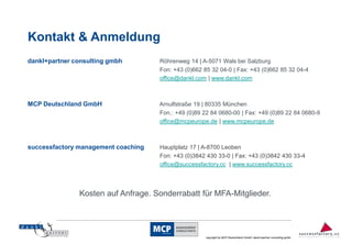Kontakt & Anmeldung
dankl+partner consulting gmbh        Röhrenweg 14 | A-5071 Wals bei Salzburg
                                     Fon: +43 (0)662 85 32 04-0 | Fax: +43 (0)662 85 32 04-4
                                     office@dankl.com | www.dankl.com



MCP Deutschland GmbH                 Arnulfstraße 19 | 80335 München
                                     Fon.: +49 (0)89 22 84 0680-00 | Fax: +49 (0)89 22 84 0680-9
                                     office@mcpeurope.de | www.mcpeurope.de



successfactory management coaching   Hauptplatz 17 | A-8700 Leoben
                                     Fon: +43 (0)3842 430 33-0 | Fax: +43 (0)3842 430 33-4
                                     office@successfactory.cc | www.successfactory.cc




               Kosten auf Anfrage. Sonderrabatt für MFA-Mitglieder.


                                                                                                                         14
                                                      copyright by MCP Deutschland GmbH; dankl+partner consulting gmbh
 