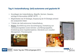 Tag 4: Instandhaltung: (teil)-autonome und geplante IH

   Grundlagen der Instandhaltung, (Begriffe, Normen, Gesetze,
    wichtige IH Kennzahlen (MTBF, MTTF, …)
   Möglichkeiten der IH Strategie, Anpassung der IH Strategie anhand
    der analysierten Daten
   7 Stufen der (teil)-autonomen Instandhaltung
   Praxis: Durchführung einer Grundreinigung, Erarbeitung von
    Verbesserungsideen sowie Schmier- und Reinigungspläne,
    Erarbeitung eines Inspektionsplanes, Standards zum visuellen
    Management, Praxisbeispiele




                                                                                                                      7
       Vierter Tag des TPM-Lehrganges 2013
                                                   copyright by MCP Deutschland GmbH; dankl+partner consulting gmbh
 