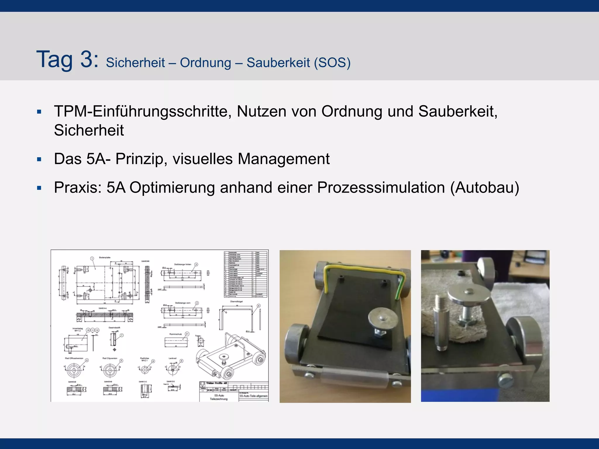 Tag 3: Sicherheit – Ordnung – Sauberkeit (SOS)
!  TPM-Einführungsschritte, Nutzen von Ordnung und Sauberkeit,
Sicherheit
!  Das 5A- Prinzip, visuelles Management
!  Praxis: 5A Optimierung anhand einer Prozesssimulation
(Autobau)
 
