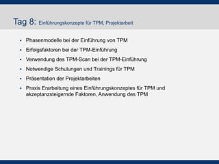 Tag 8: Einführungskonzepte für TPM, Projektarbeit
!  Phasenmodelle bei der Einführung von TPM
!  Erfolgsfaktoren bei der TPM-Einführung
!  Verwendung des TPM-Scan bei der TPM-Einführung
!  Notwendige Schulungen und Trainings für TPM
!  Präsentation der Projektarbeiten
!  Praxis Erarbeitung eines Einführungskonzeptes für TPM und
akzeptanzsteigernde Faktoren, Anwendung des TPM
 