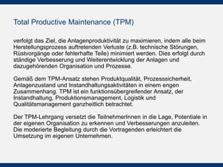 Total Productive Maintenance (TPM)
verfolgt das Ziel, die Anlagenproduktivität zu maximieren, indem
alle beim Herstellungsprozess auftretenden Verluste (z.B.
technische Störungen, Rüstvorgänge oder fehlerhafte Teile)
minimiert werden. Dies erfolgt durch ständige Verbesserung und
Weiterentwicklung der Anlagen und dazugehörenden
Organisation und Prozesse.
 
Gemäß dem TPM-Ansatz stehen Produktqualität,
Prozesssicherheit, Anlagenzustand und
Instandhaltungsaktivitäten in einem engen Zusammenhang. TPM
ist ein funktionsübergreifender Ansatz, der Instandhaltung,
Produktionsmanagement, Logistik und Qualitätsmanagement
ganzheitlich betrachtet.
Der TPM-Lehrgang versetzt die TeilnehmerInnen in die Lage,
Potentiale in der eigenen Organisation zu erkennen und
Verbesserungen anzuleiten. Die moderierte Begleitung durch die
Vortragenden erleichtert die Umsetzung im eigenen
Unternehmen.
 