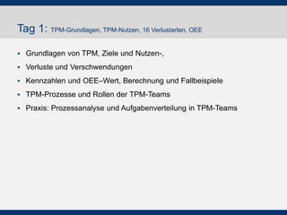 Tag 1: TPM-Grundlagen, TPM-Nutzen, 16 Verlustarten, OEE
!  Grundlagen von TPM, Ziele und Nutzen-,
!  Verluste und Verschwendungen
!  Kennzahlen und OEE–Wert, Berechnung und Fallbeispiele
!  TPM-Prozesse und Rollen der TPM-Teams
!  Praxis: Prozessanalyse und Aufgabenverteilung in TPM-
Teams
 