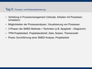 Tag 5: Prozess- und Rüstzeitoptimierung
 Vertiefung in Prozessmanagement (Verluste, Arbeiten mit Prozessen,
Umsetzen)
 Möglichkeiten der Prozessanalysen, Visualisierung von Prozessen
 3 Phasen der SMED Methode + Techniken (z.B. Spaghetti – Diagramm)
 TPM-Projektarbeit, Projektsteckbrief, Ziele, Nutzen, Themenwahl
 Praxis: Durchführung einer SMED Analyse, Projektarbeit
 