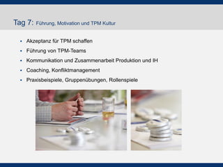 Tag 7: Führung, Motivation und TPM Kultur
 Akzeptanz für TPM schaffen
 Führung von TPM-Teams
 Kommunikation und Zusammenarbeit Produktion und IH
 Coaching, Konfliktmanagement
 Praxisbeispiele, Gruppenübungen, Rollenspiele
 