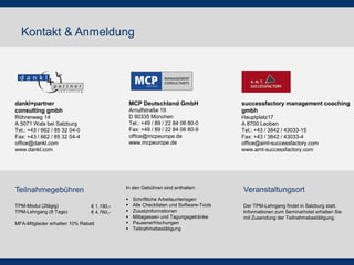 Kontakt & Anmeldung
MCP Deutschland GmbH
Arnulfstraße 19
D 80335 München
Tel.: +49 / 89 / 22 84 06 80-0
Fax: +49 / 89 / 22 84 06 80-9
office@mcpeurope.de
www.mcpeurope.de
dankl+partner
consulting gmbh
Röhrenweg 14
A 5071 Wals bei Salzburg
Tel.: +43 / 662 / 85 32 04-0
Fax: +43 / 662 / 85 32 04-4
office@dankl.com
www.dankl.com
successfactory management coaching
gmbh
Hauptplatz17
A 8700 Leoben
Tel.: +43 / 3842 / 43033-15
Fax: +43 / 3842 / 43033-4
office@amt-successfactory.com
www.amt-successfactory.com
TPM-Modul (2tägig)
TPM-Lehrgang (8 Tage)
MFA-Mitglieder erhalten 10% Rabatt
€ 1.190,-
€ 4.760,-
Teilnahmegebühren Veranstaltungsort
Der TPM-Lehrgang findet in Salzburg statt.
Informationen zum Seminarhotel erhalten Sie
mit Zusendung der Teilnahmebestätigung.
In den Gebühren sind enthalten:
 Schriftliche Arbeitsunterlagen
 Alle Checklisten und Software-Tools
 Zusatzinformationen
 Mittagessen und Tagungsgetränke
 Pausenerfrischungen
 Teilnahmebestätigung
 