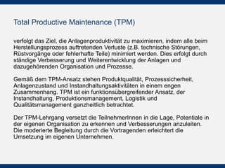 Total Productive Maintenance (TPM)
verfolgt das Ziel, die Anlagenproduktivität zu maximieren, indem alle beim
Herstellungsprozess auftretenden Verluste (z.B. technische Störungen,
Rüstvorgänge oder fehlerhafte Teile) minimiert werden. Dies erfolgt durch
ständige Verbesserung und Weiterentwicklung der Anlagen und
dazugehörenden Organisation und Prozesse.
Gemäß dem TPM-Ansatz stehen Produktqualität, Prozesssicherheit,
Anlagenzustand und Instandhaltungsaktivitäten in einem engen
Zusammenhang. TPM ist ein funktionsübergreifender Ansatz, der
Instandhaltung, Produktionsmanagement, Logistik und
Qualitätsmanagement ganzheitlich betrachtet.
Der TPM-Lehrgang versetzt die TeilnehmerInnen in die Lage, Potentiale in
der eigenen Organisation zu erkennen und Verbesserungen anzuleiten.
Die moderierte Begleitung durch die Vortragenden erleichtert die
Umsetzung im eigenen Unternehmen.
 