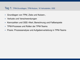 Tag 1: TPM-Grundlagen, TPM-Nutzen, 16 Verlustarten, OEE
 Grundlagen von TPM, Ziele und Nutzen-,
 Verluste und Verschwendungen
 Kennzahlen und OEE–Wert, Berechnung und Fallbeispiele
 TPM-Prozesse und Rollen der TPM-Teams
 Praxis: Prozessanalyse und Aufgabenverteilung in TPM-Teams
 