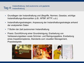 Tag 4:
Instandhaltung: (teil)-autonome und geplante
Instandhaltung
 Grundlagen der Instandhaltung und (Begriffe, Normen, Gesetze, wichtige
Instandhaltungs-Kennzahlen (z.B.: MTBF, MTTF, u.ä.)
 Instandhaltungsstrategien, Anpassung der Instandhaltungsstrategie anhand
der analysierten Daten
 7 Stufen der (teil-)autonomen Instandhaltung
 Praxis: Durchführung einer Grundreinigung, Erarbeitung von
Verbesserungsideen sowie Schmier- und Reinigungspläne, Erarbeitung
eines Inspektionsplanes, Standards zum visuellen Management,
Praxisbeispiele
 