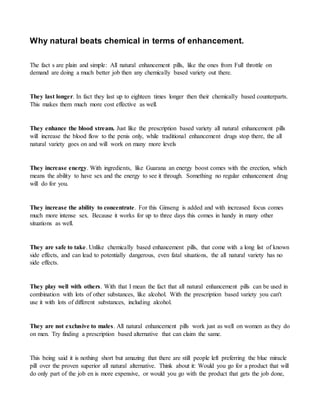 Why natural beats chemical in terms of enhancement. 
The fact s are plain and simple: All natural enhancement pills, like the ones from Full throttle on 
demand are doing a much better job then any chemically based variety out there. 
They last longer. In fact they last up to eighteen times longer then their chemically based counterparts. 
This makes them much more cost effective as well. 
They enhance the blood stream. Just like the prescription based variety all natural enhancement pills 
will increase the blood flow to the penis only, while traditional enhancement drugs stop there, the all 
natural variety goes on and will work on many more levels 
They increase energy. With ingredients, like Guarana an energy boost comes with the erection, which 
means the ability to have sex and the energy to see it through. Something no regular enhancement drug 
will do for you. 
They increase the ability to concentrate. For this Ginseng is added and with increased focus comes 
much more intense sex. Because it works for up to three days this comes in handy in many other 
situations as well. 
They are safe to take. Unlike chemically based enhancement pills, that come with a long list of known 
side effects, and can lead to potentially dangerous, even fatal situations, the all natural variety has no 
side effects. 
They play well with others. With that I mean the fact that all natural enhancement pills can be used in 
combination with lots of other substances, like alcohol. With the prescription based variety you can't 
use it with lots of different substances, including alcohol. 
They are not exclusive to males. All natural enhancement pills work just as well on women as they do 
on men. Try finding a prescription based alternative that can claim the same. 
This being said it is nothing short but amazing that there are still people left preferring the blue miracle 
pill over the proven superior all natural alternative. Think about it: Would you go for a product that will 
do only part of the job en is more expensive, or would you go with the product that gets the job done, 
 