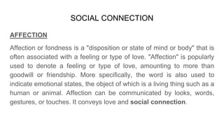 SOCIAL CONNECTION
AFFECTION
Affection or fondness is a "disposition or state of mind or body" that is
often associated with a feeling or type of love. "Affection" is popularly
used to denote a feeling or type of love, amounting to more than
goodwill or friendship. More specifically, the word is also used to
indicate emotional states, the object of which is a living thing such as a
human or animal. Affection can be communicated by looks, words,
gestures, or touches. It conveys love and social connection.
 