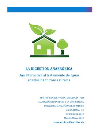 LA DIGESTIÓN ANAERÓBICA
Una alternativa al tratamiento de aguas
residuales en zonas rurales
MÁSTER UNIVERSITARIO TECNOLOGÍA PARA
EL DESARROLLO HUMANO Y LA COOPERACIÓN
UNIVERSIDAD POLITÉCNICA DE MADRID
ASIGNATURA E-3
CURSO 2012-2013
Madrid, Marzo 2013
Jaime del Rey Gómez-Morata
 
