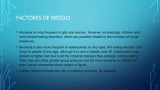 FACTORES DE RIESGO
• Anorexia is more frequent in girls and women. However, increasingly, children and
men present eating disorders, which are possibly related to the increase of social
pressures.
• Anorexia is also more frequent in adolescents. In any case, this eating disorder can
occur in people of any age, although it is rare in people over 40. Adolescents may
present a higher risk due to all the corporal changes they undergo during puberty.
They may also face greater group pressure and be more sensitive to criticism or
even casual comments about weight or figure.
• Certain factors increase the risk of suffering anorexia, for example
 
