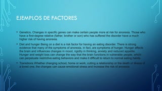EJEMPLOS DE FACTORES
• Genetics. Changes in specific genes can make certain people more at risk for anorexia. Those who
have a first-degree relative (father, brother or son) who has suffered the disorder have a much
higher risk of having anorexia.
• Diet and hunger Being on a diet is a risk factor for having an eating disorder. There is strong
evidence that many of the symptoms of anorexia, in fact, are symptoms of hunger. Hunger affects
the brain and influences changes in mood, rigidity in thinking, anxiety and reduced appetite.
Hunger and weight loss can change the way that the brain functions in vulnerable people, which
can perpetuate restrictive eating behaviors and make it difficult to return to normal eating habits.
• Transitions Whether changing school, home or work, cutting a relationship or the death or illness of
a loved one, the changes can cause emotional stress and increase the risk of anorexia
 