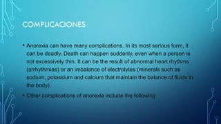 COMPLICACIONES
• Anorexia can have many complications. In its most serious form, it
can be deadly. Death can happen suddenly, even when a person is
not excessively thin. It can be the result of abnormal heart rhythms
(arrhythmias) or an imbalance of electrolytes (minerals such as
sodium, potassium and calcium that maintain the balance of fluids in
the body).
• Other complications of anorexia include the following
 