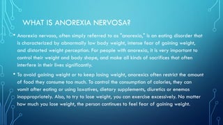 WHAT IS ANOREXIA NERVOSA?
• Anorexia nervosa, often simply referred to as "anorexia," is an eating disorder that
is characterized by abnormally low body weight, intense fear of gaining weight,
and distorted weight perception. For people with anorexia, it is very important to
control their weight and body shape, and make all kinds of sacrifices that often
interfere in their lives significantly.
• To avoid gaining weight or to keep losing weight, anorexics often restrict the amount
of food they consume too much. To control the consumption of calories, they can
vomit after eating or using laxatives, dietary supplements, diuretics or enemas
inappropriately. Also, to try to lose weight, you can exercise excessively. No matter
how much you lose weight, the person continues to feel fear of gaining weight.
 