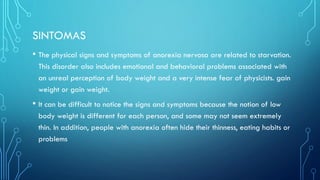 SINTOMAS
• The physical signs and symptoms of anorexia nervosa are related to starvation.
This disorder also includes emotional and behavioral problems associated with
an unreal perception of body weight and a very intense fear of physicists. gain
weight or gain weight.
• It can be difficult to notice the signs and symptoms because the notion of low
body weight is different for each person, and some may not seem extremely
thin. In addition, people with anorexia often hide their thinness, eating habits or
problems
 