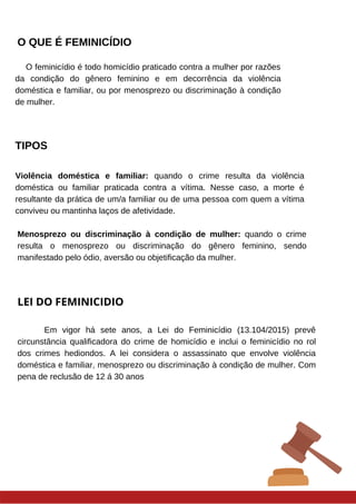 O QUE É FEMINICÍDIO
O feminicídio é todo homicídio praticado contra a mulher por razões
da condição do gênero feminino e em decorrência da violência
doméstica e familiar, ou por menosprezo ou discriminação à condição
de mulher.
Violência doméstica e familiar: quando o crime resulta da violência
doméstica ou familiar praticada contra a vítima. Nesse caso, a morte é
resultante da prática de um/a familiar ou de uma pessoa com quem a vítima
conviveu ou mantinha laços de afetividade.
Menosprezo ou discriminação à condição de mulher: quando o crime
resulta o menosprezo ou discriminação do gênero feminino, sendo
manifestado pelo ódio, aversão ou objetificação da mulher.
LEI DO FEMINICIDIO
Em vigor há sete anos, a Lei do Feminicídio (13.104/2015) prevê
circunstância qualificadora do crime de homicídio e inclui o feminicídio no rol
dos crimes hediondos. A lei considera o assassinato que envolve violência
doméstica e familiar, menosprezo ou discriminação à condição de mulher. Com
pena de reclusão de 12 á 30 anos
TIPOS
 
