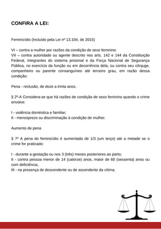 CONFIRA A LEI:
Feminicídio (Incluído pela Lei nº 13.104, de 2015)
VI – contra a mulher por razões da condição de sexo feminino:
VII – contra autoridade ou agente descrito nos arts. 142 e 144 da Constituição
Federal, integrantes do sistema prisional e da Força Nacional de Segurança
Pública, no exercício da função ou em decorrência dela, ou contra seu cônjuge,
companheiro ou parente consanguíneo até terceiro grau, em razão dessa
condição:
Pena - reclusão, de doze a trinta anos.
§ 2º-A Considera-se que há razões de condição de sexo feminino quando o crime
envolve:
I - violência doméstica e familiar;
II - menosprezo ou discriminação à condição de mulher.
Aumento de pena
§ 7º A pena do feminicídio é aumentada de 1/3 (um terço) até a metade se o
crime for praticado:
I - durante a gestação ou nos 3 (três) meses posteriores ao parto;
II - contra pessoa menor de 14 (catorze) anos, maior de 60 (sessenta) anos ou
com deficiência;
III - na presença de descendente ou de ascendente da vítima.
 