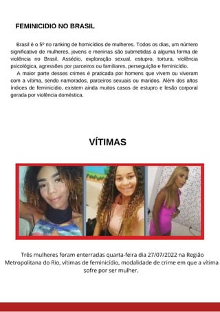 FEMINICIDIO NO BRASIL
Brasil é o 5º no ranking de homicídios de mulheres. Todos os dias, um número
significativo de mulheres, jovens e meninas são submetidas a alguma forma de
violência no Brasil. Assédio, exploração sexual, estupro, tortura, violência
psicológica, agressões por parceiros ou familiares, perseguição e feminicídio.
A maior parte desses crimes é praticada por homens que vivem ou viveram
com a vítima, sendo namorados, parceiros sexuais ou maridos. Além dos altos
índices de feminicídio, existem ainda muitos casos de estupro e lesão corporal
gerada por violência doméstica.
VÍTIMAS
Três mulheres foram enterradas quarta-feira dia 27/07/2022 na Região
Metropolitana do Rio, vítimas de feminicídio, modalidade de crime em que a vítima
sofre por ser mulher.
 